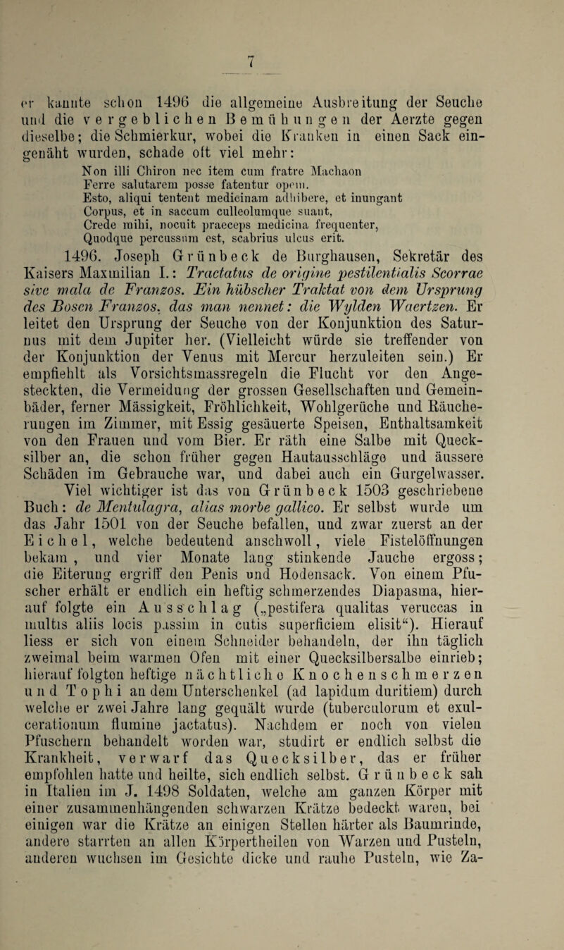 er knüllte schon 149G die allgemeiue Ausbreitung der Seuche und die vergeblichen Bemühungen der Aerzte gegen dieselbe; die Schmierkur, wobei die Kranken in einen Sack ein- geuäht wurden, schade ott viel mehr: Non illi Chiron nec item cum fratre Machaon Ferre salutarem posse fatentur oponi, Esto, aliqui tentent medicinam adliibere, et inungant Corpus, et in saccum culleolumque suaiit, Crede mihi, nocuit praeceps medicina frequenter, Quodque percussum est, scabrius ulcus erit. 1496. Joseph Grünbeck de Biirghausen, Sekretär des Kaisers Maxmilian L: Tractatus de origine pestilentialis Scorrae sive mala de Franzos. Ein hübscher Traktat von dem Ursprung des Bosen Franzos, das man nennet: die Wylden Waertzen. Er leitet den Ursprung der Seuche von der Konjunktion des Satur- nus mit dem Jupiter her. (Vielleicht würde sie treffender von der Konjunktion der Venus mit Mercur herzuleiten sein.) Er empfiehlt als Vorsichtsmassregeln die Flucht vor den Ange¬ steckten, die Vermeidung der grossen Gesellschaften und Gemein¬ bäder, ferner Mässigkeit, Fröhlichkeit, Wohlgerüche und Räuche¬ rungen im Zimmer, mit Essig gesäuerte Speisen, Enthaltsamkeit von den Frauen und vom Bier. Er räth eine Salbe mit Queck¬ silber an, die schon früher gegen Hautausschlägo und äussere Schäden im Gebrauche war, und dabei auch ein Gurgelwasser. Viel wichtiger ist das von Grünbeck 1503 geschriebene Buch: de Menhdagra, alias morhe gallico. Er selbst wurde um das Jahr 1501 von der Seuche befallen, und zwar zuerst an der Eichel, welche bedeutend anschwoll, viele Fistelöffnungen bekam , und vier Monate lang stinkende Jauche ergoss; uie Eiterung ergriff den Penis und Hodensack. Von einem Pfu¬ scher erhält er endlich ein heftig schmerzendes Diapasma, hier¬ auf folgte ein Auss'chlag („pestifera qualitas veruccas in multis aliis locis passim in cutis superficiem elisit“). Hierauf Hess er sich von einem Schneider behandeln, der ihn täglich zweimal beim warmen Ofen mit einer Quecksilbersalbe einrieb; hierauf folgten heftige nächtliche Knocheuschmerzen u n d T 0 p h i an dem Unterschenkel (ad lapidum duritiem) durch welche er zwei Jahre lang gequält wurde (tuberculorum et exul- ceratioiium fiumine jactatus). Nachdem er noch von vielen Pfuschern behandelt worden war, studirt er endlich selbst die Krankheit, verwarf das Quecksilber, das er früher empfohlen hatte und heilte, sich endlich selbst. G r ü u b e c k sah in Italien im J. 1498 Soldaten, welche am ganzen Körper mit einer zusammenhängenden schwarzen Krätze bedeckt waren, bei einigen war die Krätze an einigen Stellen härter als Baumrinde, andere starrten an allen Körpertheilen von Warzen und Pusteln, anderen wuchsen im Gesichte dicke und rauhe Pusteln, wie Za-