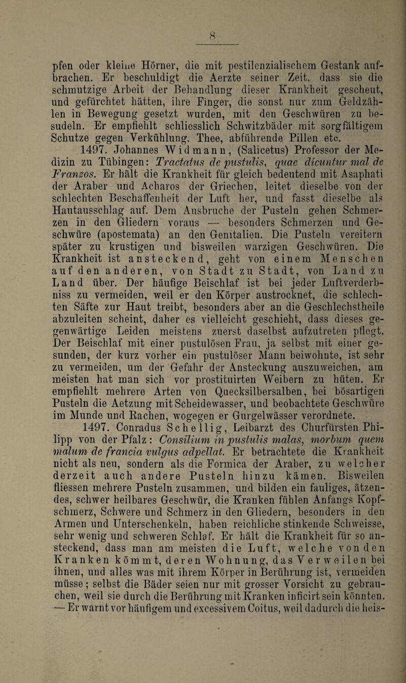 pfen oder kleine Hörner, die mit pestilenzialischem Gestank anf- brachen. Er beschuldigt die Aerzte seiner Zeit, dass sie die schmutzige Arbeit der Behandlung dieser Krankheit gescheut, und gefürchtet hätten, ihre Finger, die sonst nur zum Geldzäh¬ len in Bewegung gesetzt wurden, mit den Geschwüren zu be¬ sudeln. Er empfiehlt schliesslich Schwitzbäder mit sorgfältigem Schutze gegen Verkühlung, Thee, abführende Pillen etc. 1497. Johannes Widmann, (Salicetus) Professor der Me¬ dizin zu Tübingen: Tractatus de ptishtlis, qtiae diciintur mal de Franzos. Er hält die Krankheit für gleich bedeutend mit Asaphati der Araber und Acharos der Griechen, leitet dieselbe von der schlechten Beschalfenheit der Luft her, und fasst dieselbe als Hautausschlag auf. Dem Ausbruche der Pusteln gehen Schmer¬ zen in den Gliedern voraus — besonders Schmerzen und Ge¬ schwüre (apostemata) an den Genitalien. Die Pusteln vereitern später zu krustigen und bisweilen warzigen Geschwüren. Die Krankheit ist ansteckend, geht von einem Menschen auf den anderen, von Stadt zu Stadt, von Land zu Land über. Der häufige Beischlaf ist bei jeder Luftverderb- niss zu vermeiden, weil er den Körper austrocknet, die schlech¬ ten Säfte zur Haut treibt, besonders aber an die Geschlechstheile abzuleiten scheint, daher es vielleicht geschieht, dass dieses ge¬ genwärtige Leiden meistens zuerst daselbst aufzutreten pflegt. Der Beischlaf mit einer pustulösen Frau, ja selbst mit einer ge¬ sunden, der kurz vorher ein pustulöser Mann beiwohnte, ist sehr zu vermeiden, um der Gefahr der Ansteckung auszuweichen, am meisten hat man sich vor prostituirten Weibern zu hüten. Er empfiehlt mehrere Arten von Quecksilbersalben, bei bösartigen Pusteln die Aetzung mit Scheidewasser, und beobachtete Geschwüre im Munde und Bachen, wogegen er Gurgelwässer verordnete. 1497. Conradus Sehe 11 ig, Leibarzt des Churfürsten Phi¬ lipp von der Pfalz : Consilium in pnshdis malas^ morbum quem malum de francia vidgtis adpellat. Er betrachtete die Krankheit nicht als neu, sondern als die Formica der Araber, zu welcher derzeit auch andere Pusteln hinzu kämen. Bisweilen fliessen mehrere Pusteln zusammen, und bilden ein fauliges, ätzen¬ des, schwer heilbares Geschwür, die Kranken fühlen Anfangs Kopf¬ schmerz, Schwere und Schmerz in den Gliedern, besonders in den Armen und Unterschenkeln, haben reichliche stinkende Schweisse, sehr wenig und schweren Schlaf. Er hält die Krankheit für so an¬ steckend, dass man am meisten die Luft, welche von den Kranken kömmt, deren Wohnung, d a s V e r w o i 1 e n bei ihnen, und alles was mit ihrem Körper in Berührung ist, vermeiden müsse; selbst die Bäder seien nur mit grosser Vorsicht zu gebrau¬ chen, weil sie durch die Berührung mit Kranken inficirt sein könnten. — Er warnt vor häufigem und excessivem Coitus, weil dadurch die heis-