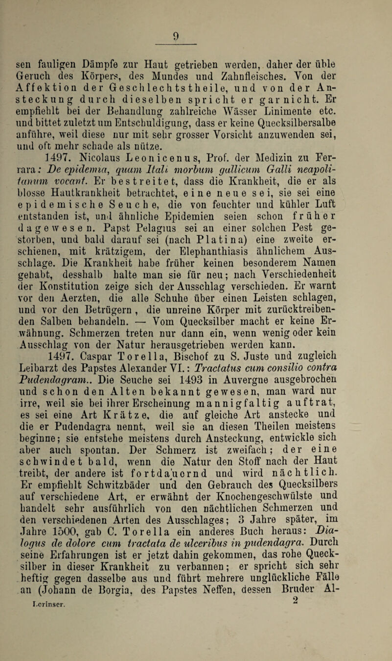 sen fauligen Dampfe zur Haut getrieben werden, daher der üble Geruch des Körpers, des Mundes und Zahnfleisches. Von der Affektion der Geschlechtstheile, und von der An¬ steckung durch dieselben spricht er gar nicht. Er empfiehlt bei der Behandlung zahlreiche Wässer Linimente etc. und bittet zuletzt um Entschuldigung, dass er keine Quecksilbersalbe anführe, weil diese nur mit sehr grosser Vorsicht anzuwenden sei, und oft mehr schade als nütze. 1497. Nicolaus Leonicenus, Prof, der Medizin zu Fer¬ rara: De epidemia^ quam Italic morhum galUcum Galli neapoli- ianinn vocant. Er bestreitet, dass die Krankheit, die er als blosse Hautkrankheit betrachtet, eine neue sei, sie sei eine epidemische Seuche, die von feuchter und kühler Luft entstanden ist, untl ähnliche Epidemien seien schon früher dagewesen. Papst Pelagius sei an einer solchen Pest ge¬ storben, und bald darauf sei (nach Platina) eine zweite er¬ schienen, mit krätzigem, der Elephanthiasis ähnlichem Aus¬ schlage. Die Krankheit habe früher keinen besonderem Namen gehabt, desshalb halte man sie für neu; nach Verschiedenheit der Konstitution zeige sich der Ausschlag verschieden. Er warnt vor den Aerzten, die alle Schuhe über einen Leisten schlagen, und vor den Betrügern , die unreine Körper mit zurücktreiben¬ den Salben behandeln. — Vom Quecksilber macht er keine Er¬ wähnung. Schmerzen treten nur dann ein, wenn wenig oder kein Ausschlag von der Natur herausgetrieben werden kann. 1497. Caspar Torelia, Bischof zu S. Juste und zugleich Leibarzt des Papstes Alexander VI.: Tractatus cum consilio contra Fudendagram.. Die Seuche sei 1493 in Auvergne ausgebrochen und schon den Alten bekannt gewesen, man ward nur irre, weil sie bei ihrer Erscheinung mannigfaltig auftrat, es sei eine Art Krätze, die auf gleiche Art anstecke und die er Pudendagra nennt, weil sie an diesen Theilen meistens beginne; sie entstehe meistens durch Ansteckung, entwickle sich aber auch spontan. Der Schmerz ist zweifach; der eine schwindet bald, wenn die Natur den Stoff nach der Haut treibt, der andere ist fortdaliornd und wird nächtlich. Er empfiehlt Schwitzbäder und den Gebrauch des Quecksilbers auf verschiedene Art, er erwähnt der Knochengeschwülste und handelt sehr ausführlich von üen nächtlichen Schmerzen und den verschiedenen Arten des Ausschlages; 3 Jahre später, im Jahre 1500, gab C. Torella ein anderes Buch heraus: Dia- logus de dolore cum tractata de ulcerihus in pudendagra. Durch seine Erfahrungen ist er jetzt dahin gekommen, das rohe Queck¬ silber in dieser Krankheit zu verbannen; er spricht sich sehr heftig gegen dasselbe aus und führt mehrere unglückliche Fälle an (Johann de Borgia, des Papstes Neffen, dessen Bruder Al- T • 2 I.cnnscr.