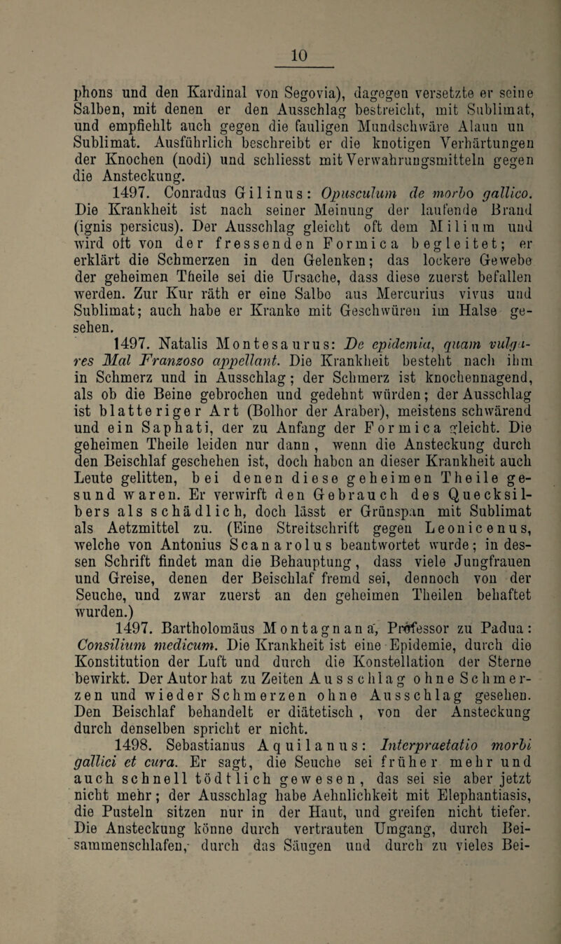 phons und den Kardinal von Segovia), dagegen versetzte er seine Salben, mit denen er den Ausschlag bestreicht, mit Sublimat, und empfiehlt auch gegen die fauligen Mundschwäre Alaun uu Sublimat. Ausführlich beschreibt er die knotigen Verhärtungen der Knochen (nodi) und schliesst mit Verwahrungsmitteln gegen die Ansteckung. 1497. Conradus Gilinus: Opusculum de morho galUco. Die Krankheit ist nach seiner Meinung der laufende Brand (ignis persicus). Der Ausschlag gleicht oft dem M i l i u m und wird oft von der fressenden Formica begleitet; er erklärt die Schmerzen in den Gelenken; das lockere Gewebe der geheimen Theile sei die Ursache, dass diese zuerst befallen werden. Zur Kur räth er eine Salbe aus Mercurius vivus und Sublimat; auch habe er Kranke mit Geschwüren im Halse ge¬ sehen. 1497. Natalis Montesaurus: De epldemla, quam vulga¬ res Mal Franzoso appellant. Die Krankheit besteht nacli ihm in Schmerz und in Ausschlag; der Schmerz ist knochennagend, als ob die Beine gebrochen und gedehnt würden; der Ausschlag ist blätteriger Art (Bolhor der Araber), meistens schwärend und ein Saphati, der zu Anfang der Formica gleicht. Die geheimen Theile leiden nur dann , wenn die Ansteckung durch den Beischlaf geschehen ist, doch haben an dieser Krankheit auch Leute gelitten, bei denen diese geheimen Theile ge¬ sund waren. Er verwirft den Gebrauch des Quecksil¬ bers als schädlich, doch lässt er Grünspan mit Sublimat als Aetzmittel zu. (Eine Streitschrift gegen Leonicenus, welche von Antonius Scanarolus beantwortet wurde; indes¬ sen Schrift findet man die Behauptung, dass viele Jungfrauen und Greise, denen der Beischlaf fremd sei, dennoch von der Seuche, und zwar zuerst an den geheimen Theilen behaftet wurden.) 1497. Bartholomäus Montagnana', Pi^essor zu Padua: Consilium medicum. Die Krankheit ist eine Epidemie, durch die Konstitution der Luft und durch die Konstellation der Sterne bewirkt. Der Autor hat zu Zeiten Ausschlag o h n e S c h m e r- zen und wieder Schmerzen ohne Ausschlag gesehen. Den Beischlaf behandelt er diätetisch , von der Ansteckung durch denselben spricht er nicht. 1498. Sebastianus Aquilanus: Interpraefatio morhi gdllici et cura. Er sagt, die Seuche sei früher mehr und auch schnell tödtlich g e w e s e n , das sei sie aber jetzt nicht mehr; der Ausschlag habe Aehnlichkeit mit Elephantiasis, die Pusteln sitzen nur in der Haut, und greifen nicht tiefer. Die Ansteckung könne durch vertrauten Umgang, durch Bei- sammenschlafen,- durch das Säugen und durch zu vieles Bei-