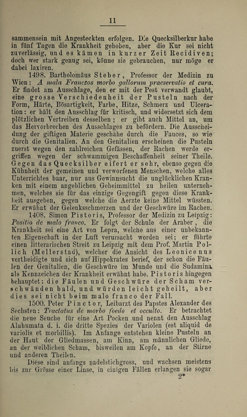 sammensein mit Angesteckten erfolgen. Die Quecksilberkur habe in fünf Tagen die Krankheit gehoben, aber die Kur sei nicht zuverlässig, und es kämen in kurzer ZeitKecidiven; doch wer stark genug sei, könne sie gebrauchen, nur möge er dabei laxiren. 1498. Bartholomäus Steher, Professor der Medizin zu Wien: Ä mala Franczos morho gallorum praeservatio et cura. Er findet am Ausschlage, den er mit der Pest verwandt glaubt, eine grosse Verschiedenheit der Pusteln nach der Form, Härte, Bösartigkeit, Farbe, Hitze, Schmerz und Ulcera- tion: er hält den Ausschlag für kritisch, und widersetzt sich dem plötzlichen Vertreiben desselben ; er gibt auch Mittel an, um das Hervorbrechen des Ausschlages zu befördern. Die Ausschei¬ dung der giftigen Materie geschähe durch die Fauces, so wie durch die Genitalien. An den Genitalien erscheinen die Pusteln zuerst wegen den zahlreichen Gefässen, der Bachen werde er¬ griffen wegen der schwammigen Beschaffenheit seiner Theile. Gegen das Quecksilber eifert er sehr, ebenso gegen die Kühnheit der gemeinen und verworfenen Menschen, welche alles Unterrichtes baar, nur aus Gewinnsucht die unglücklichen Kran¬ ken mit einem angeblichen Geheimmittel zu heilen unterneh¬ men, welches sie für das einzige Gegengift gegen diese Krank- lieit ausgeben, gegen welche die Aerzte keine Mittel wüssten. Er erwähnt der Gelenksscbmerzen und der Geschwüre im Bachen. 1408. Simon Pistoris, Professor der Medizin zu Leipzig: Fositio de malo frcwco. Er folgt der Schule der Araber , die Krankheit sei eine Art von Lepra, welclie aus einer unbekann¬ ten Eigenschaft in der Luft verursacht worden sei; er führte einen litterarischen Streit zu Leipzig mit dem Prof. Martin Pol- lich (Mellerstad), welcher die Ansicht des Leonicenus vertheidigte und sich auf Hippokrates berief, der schon die Fäu¬ len der Genitalien, die Geschwüre im Munde und die Sudamina. als Kennzeichen der Krankheit erwähnt habe. Pistoris hingegen behauptet: die Fäulen und Geschwüre der Scham ver¬ schwänden bald, und würden leicht geheilt, aber dies sei nicht beim malo franco der Fall. 1500. Peter P i n c t o r, Leibarzt des Papstes Alexander des Sechsten: Tractatus de morho foedo et occidto. Er betrachtet die neue Seuche für eine Art Pocken und nennt den Ausschlag Aluhumata d. i. die dritte Spezies der Variolen (est aliquid de variolis et morbillis). Im Anfänge entstehen kleine Pusteln an der Haut der Gliedmassen, am Kinn, am männlichen Gliede, an der weiblichen Scham, bisweilen am Kopfe, an der Stirne und anderen Theilen. Diese sind anfangs nadelstichgross, und wachsen meistens bis zur Grösse einer Linse, in einigen Fällen erlangen sie sogar