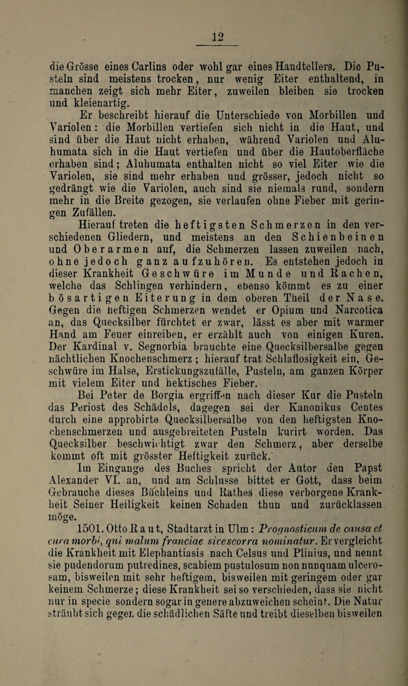 die Grösse eines Carlins oder wohl gar eines Handtellers. Die Pu¬ steln sind meistens trocken, nur wenig Eiter enthaltend, in manchen zeigt sich mehr Eiter, zuweilen bleiben sie trocken und kleien artig. Er beschreibt hierauf die Unterschiede von Morbillen und Variolen : die Morbillen vertiefen sich nicht in die Haut, und sind über die Haut nicht erhaben, während Variolen und Älu- humata sich in die Haut vertiefen und über die Hautoberfläche erhaben sind; Aluhumata enthalten nicht so viel Eiter wie die Variolen, sie sind mehr erhaben und grösser, jedoch nicht so gedrängt wie die Variolen, auch sind sie niemals rund, sondern mehr in die Breite gezogen, sie verlaufen ohne Fieber mit gerin¬ gen Zufällen. Hierauf treten die heftigsten Schmerzen in den ver¬ schiedenen Gliedern, und meistens an den Schienbeinen und Oberarmen auf, die Schmerzen lassen zuweilen nach, ohne jedoch ganzaufzuhören. Es entstehen jedoch in dieser Krankheit Geschwüre im Munde und Bachen, welche das Schlingen verhindern, ebenso kömmt es zu einer bösartigen Eiterung in dem oberen Theil der Nase. Gegen die Heftigen Schmerzen wendet er Opium und Narcotica an, das Quecksilber fürchtet er zwar, lässt es aber mit warmer Hand am Feuer einreiben, er erzählt auch von einigen Kuren. Der Kardinal v. Segnorbia brauchte eine Quecksilbersalbe gegen nächtlichen Knochenschmerz ; hierauf trat Schlaflosigkeit ein, Ge¬ schwüre im Halse, Erstickungszufälle, Pusteln, am ganzen Körper mit vielem Eiter und hektisches Fieber. Bei Peter de Borgia ergriffen nach dieser Kur die Pusteln das Periost des Schädels, dagegen sei der Kanonikus Gentes durch eine approbirte Quecksilbersalbe von den heftigsten Kno- cheiischmerzen und ausgebreiteten Pusteln kurirt worden. Das Quecksilber beschwichtigt zwar den Schmerz, aber derselbe kommt oft mit grösster Heftigkeit zurück.' Im Eingänge des Buches spricht der Autor den Papst Alexander VL an, und am Schlüsse bittet er Gott, dass beim Gebrauche dieses Buchleins und Bathes diese verborgene Krank¬ heit Seiner Heiligkeit keinen Schaden thun und zurücklassen möge. 1501. Otto Baut, Stadtarzt in Ulm: Profinosticum de causa et cura morhf, qul malum franciae sivescorra nominatur. Er vergleicht die Krankheit mit Elephantiasis nach Celsus und Plinius, und nennt sie pudendorum putredines, scabiem pustulosum non nunquam ulcero- sam, bisweilen mit sehr heftigem, bisweilen mit geringem oder gar keinem Schmerze; diese Krankheit sei so verschieden, dass sie nicht nur in specie sondern sogar in genere abzuweichen scheint. Die Natur sträubt sich gegen die schädlichen Säfte und treibt dieselben bisweilen