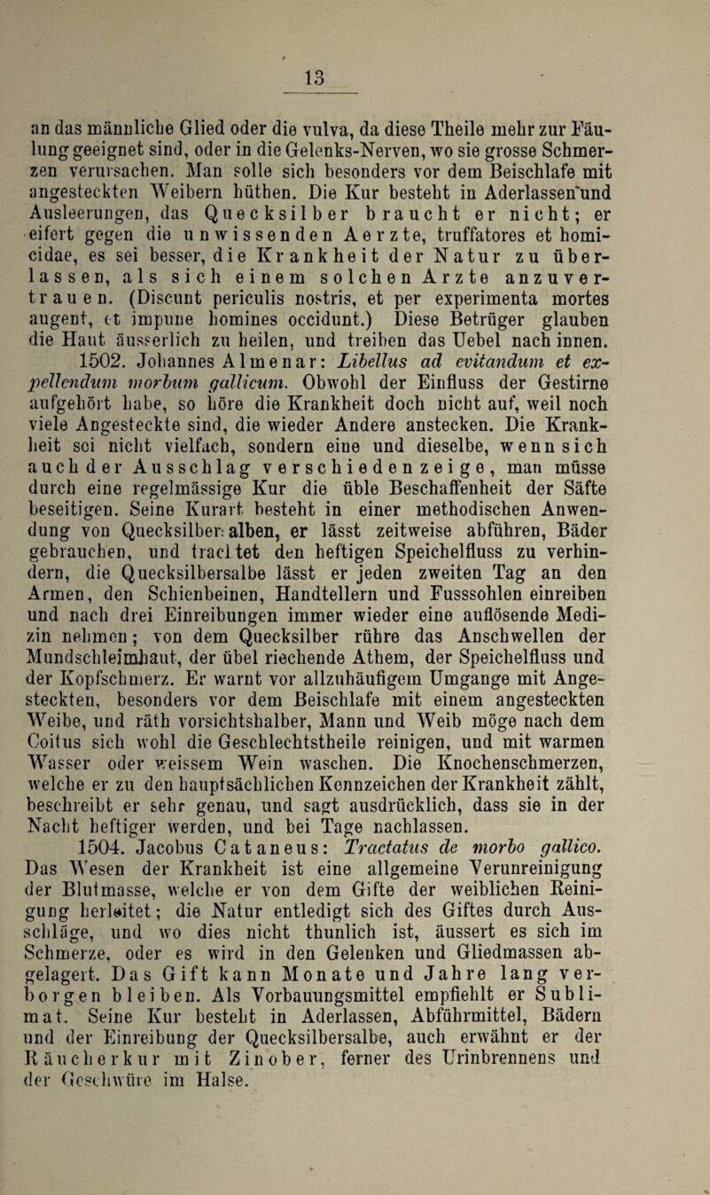 an das männliche Glied oder die vulva, da diese Theile mehr zur Fäu- lung geeignet sind, oder in die Gelenks-Nerven, wo sie grosse Schmer¬ zen verursachen. Man solle sich besonders vor dem Beischlafe mit angesteckten Weibern hüthen. Die Kur besteht in Aderlassen'und Ausleerungen, das Quecksilber braucht er nicht; er eifert gegen die unwissenden Aerzte, truffatores et homi- cidae, es sei besser, die Krankheit der Natur zu über¬ lassen, als sich einem solchen Arzte anzuver¬ trauen. (Discunt periculis nostris, et per experimenta mortes augent, et impune homines occidunt.) Diese Betrüger glauben die Haut äusserlich zu heilen, und treiben das Uebel nach innen. 1502. Johannes Almenar: Lihellus ad evitandum et ex^ pellcndiim morhimt gallicum. Obwohl der Einfluss der Gestirne aufgehört habe, so höre die Krankheit doch nicht auf, weil noch viele Angesteckte sind, die wieder Andere anstecken. Die Krank- heit sei nicht vielfach, sondern eine und dieselbe, wenn sich auch der Ausschlag verschieden zeige, man müsse durch eine regelmässige Kur die üble Beschaffenheit der Säfte beseitigen. Seine Kurart besteht in einer methodischen Anwen¬ dung von Quecksilber; alben, er lässt zeitweise abführen, Bäder gebrauchen, und tracltet den heftigen Speichelfluss zu verhin¬ dern, die Quecksilbersalbe lässt er jeden zweiten Tag an den Armen, den Schienbeinen, Handtellern und Fusssohlen einreiben und nach drei Einreibungen immer wieder eine auflösende Medi¬ zin nehmen; von dem Quecksilber rühre das Anschwellen der Mundschleimhaut, der übel riechende Athem, der Speichelfluss und der Kopfschmerz. Er warnt vor allzuhäuflgem Umgänge mit Ange¬ steckten, besonders vor dem Beischlafe mit einem angesteckten Weibe, und räth vorsichtshalber, Mann und Weib möge nach dem Coitus sich wohl die Geschlechtstheile reinigen, und mit warmen Wasser oder weissem Wein waschen. Die Knochenschmerzen, welche er zu den hauptsächlichen Kennzeichen der Krankheit zählt, beschreibt er sehr genau, und sagt ausdrücklich, dass sie in der Nacht heftiger werden, und bei Tage nachlassen. 1504. Jacobus Cataneus: Tractatus de morho gallico. Das Wesen der Krankheit ist eine allgemeine Verunreinigung der Blutmasse, welche er von dem Gifte der weiblichen Keini- gung herkitet; die Natur entledigt sich des Giftes durch Aus¬ schläge, und wo dies nicht thunlich ist, äussert es sich im Schmerze, oder es wird in den Gelenken und Gliedmassen ab¬ gelagert. Das Gift kann Monate und Jahre lang ver¬ borgen bleiben. Als Vorbauungsmittel empflehlt er Subli¬ mat. Seine Kur besteht in Aderlässen, Abführmittel, Bädern und der Einreibung der Quecksilbersalbe, auch erwähnt er der Räucherkur mit Z in ob er, ferner des ürinbrennens und der Gcscliwüre im Halse.