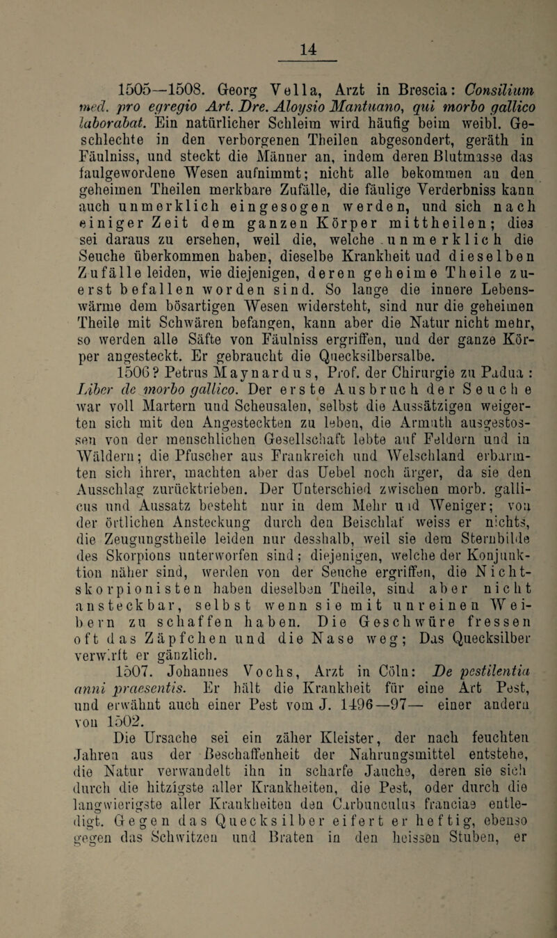 1505—1508. Georg Vella, Arzt in Brescia: Consilittm med. pro egregio Art. Dre. Aloysio Mantuano, qiii morho gallico lahorabat. Ein natürlicher Schleim wird häufig beim weibl. Ge- schlechte in den verborgenen Theilen abgesondert, geräth in Fäulniss, und steckt die Männer an, indem deren ßlutmasse das faulgewordene Wesen aufnimmt; nicht alle bekommen an den geheimen Theilen merkbare Zufälle, die fäulige Verderbniss kann auch unmerklich eingesogen werden, und sich nach einiger Zeit dem ganzen Körper mittheilen; dies sei daraus zu ersehen, weil die, welche - unmerklich die Seuche überkommen haben, dieselbe Krankheit und dieselben Zufälle leiden, wie diejenigen, deren geheime Theile zu¬ erst befallen worden sind. So lange die innere Lebens¬ wärme dem bösartigen Wesen widersteht, sind nur die geheimen Theile mit Schwären befangen, kann aber die Natur nicht meür, so werden alle Säfte von Fäulniss ergriffen, und der ganze Kör¬ per angesteckt. Er gebraucht die Quecksilbersalbe. 1506? Petrus Maynardus, Prof, der Chirurgie zu Padua : Liber de morho gallico. Der erste Ausbruch der Seuche war voll Martern und Scheusalen, selbst die Aussätzigen weiger¬ ten sich mit den Angesteckten zu leben, die Armuth ausgestos- sen von der menschlichen Gesellscliaffc lebte auf Feldern und in Wäldern; die Pfuscher aus Frankreich und Welschland erbarm¬ ten sich ihrer, machten aber das üebel noch ärger, da sie den Ausschlag zurücktrieben. Der Unterschied zwischen morb. galli- cus und Aussatz besteht nur in dem Mehr u id Weniger; von der örtlichen Ansteckung durch den Beischlaf weiss er nichts, die Zeugungstheile leiden nur desshalb, weil sie dem Sternbilde des Skorpions unterworfen sind; diejenigen, welche der Konjunk¬ tion näher sind, werden von der Seuche ergriffen, die Nicht- skorpionisten haben dieselben Theile, sind aber nicht ansteckbar, selbst wenn sie mit unreinen Wei¬ bern zu schaffen haben. Die Ge-schwüre fressen oft das Zäpfchen und die Nase weg; Das Quecksilber verwirft er gänzlich. 1507. Johannes Vochs, Arzt in Cöln: De pestilentia anni praesentis. Er hält die Krankheit für eine Art Pest, und erwähnt auch einer Pest vom J. 1496—97— einer andern von 1502. Die Ursache sei ein zäher Kleister, der nach feuchten Jahren aus der Beschaffenheit der Nahrungsmittel entstehe, die Natur verwandelt ihn in scharfe Jauche, deren sie sich durch die hitzigste aller Krankheiten, die Pest, oder durch die langwierigste aller Krankheiten den Carbunculus franciae entle- digt. Gegen das Quecksilber eifert er heftig, ebenso gegen das Schwitzen und Braten in den heissen Stuben, er