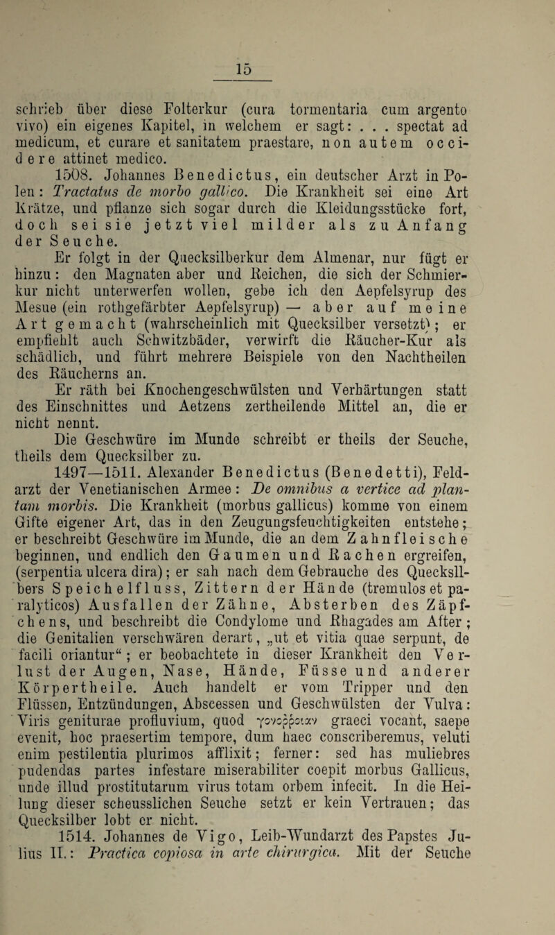 schrieb über diese Folterkur (cura tormentaria cum argento vivo) ein eigenes Kapitel, in welchem er sagt: . . . spectat ad medicum, et curare et sanitatem praestare, nonautem occi- d e r e attinet medico. 1508. Johannes Benedictus, ein deutscher Arzt in Po¬ len : Tractaüis de morho galUco. Die Krankheit sei eine Art Krätze, und pflanze sich sogar durch die Kleidungsstücke fort, doch sei sie jetzt viel milder als zu Anfang der Seuche. Er folgt in der Quecksilberkur dem Almenar, nur fügt er hinzu : den Magnaten aber und Keichen, die sich der Schmier¬ kur nicht unterwerfen wollen, gebe ich den Aepfelsyrup des Mesue (ein rothgefärbter Aepfelsyrup) — aber auf meine Art gemacht (wahrscheinlich mit Quecksilber versetzt); er empflehlt auch Schwitzbäder, verwirft die Käucher-Kur als schädlich, und führt mehrere Beispiele von den Nachtheilen des Räucherns an. Er räth bei Knochengeschwülsten und Verhärtungen statt des Einschnittes und Aetzens zertheilende Mittel an, die er nicht nennt. Die Geschwüre im Munde schreibt er theils der Seuche, theils dem Quecksilber zu. 1497—1511. Alexander Benedictus (Benedetti), Feld¬ arzt der Venetianischen Armee : De omnihus a vertice ad plan- tarn morhis. Die Krankheit (morbus gallicus) komme von einem Gifte eigener Art, das in den Zeugungsfeuchtigkeiten entstehe; er beschreibt Geschwüre im Munde, die an dem Zahnfleische beginnen, und endlich den Gaumen und Rachen ergreifen, (serpentia ulcera dira); er sah nach dem Gebrauche des Quecksil¬ bers Speichelfluss, Zittern der Hände (tremulos et pa- ralyticos) Ausfallen der Zähne, Absterben des Zäpf¬ chens, und beschreibt die Condylome und Rhagades am After; die Genitalien verschwären derart, „ut et vitia quae serpunt, de facili oriantur“; er beobachtete in dieser Krankheit den Ve r- lust der Augen, Nase, Hände, Füsseund anderer Körpert heile. Auch handelt er vom Tripper und den Flüssen, Entzündungen, Abscessen und Geschwülsten der Vulva: Viris geniturae profluvium, quod ^ovcppctav graeci vocant, saepe evenit, hoc praesertim tempore, dum haec conscriberemus, veluti enim pestilentia plurimos afflixit; ferner: sed has muliebres pudendas partes infestare miserabiliter coepit morbus Gallicus, unde illud prostitutarum virus totam orbem infecit. In die Hei¬ lung dieser scheusslichen Seuche setzt er kein Vertrauen; das Quecksilber lobt er nicht. 1514. Johannes de Vigo, Leib-Wundarzt des Papstes Ju¬ lius II.: Fracfica copiosa in arte cMrurgica. Mit der Seuche