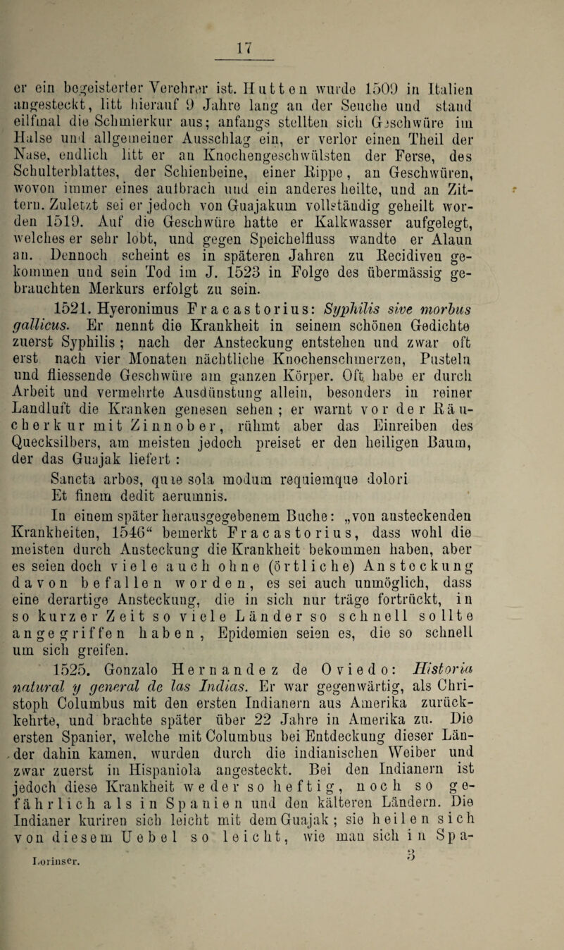 er ein be.i^eisterter Verehrer ist. Hutten wurde 1509 in Italien an^esteckt, litt hierauf 9 Jahre lang au der Seuche und stand eilfmal die Schmierkur aus; anfangs stellten sich Grjscliwüre im Halse und allgemeiner Ausschlag ein, er verlor einen Theil der Nase, endlich litt er an Knochengeschwülsten der Ferse, des Schulterblattes, der Schienbeine, einer Kippe, an Geschwüren, wovon immer eines aulbrach und ein anderes heilte, und an Zit¬ tern. Zuletzt sei er jedoch von Guajakum vollständig geheilt wor¬ den 1519. Auf die Geschwüre hatte er Kalkwasser aufgelegt, welches er sehr lobt, und gegen Speichelfluss wandte er Alaun an. Dennoch scheint es in späteren Jahren zu Recidiven ge¬ kommen und sein Tod im J. 1523 in Folge des übermässig ge¬ brauchten Merkurs erfolgt zu sein. 1521. Hyeronimus Fracastorius: Syphilis sive morbus galUciis. Er nennt die Krankheit in seinem schönen Gedichte zuerst Syphilis ; nach der Ansteckung entstehen und zwar oft erst nach vier Monaten nächtliche Knochenschmerzen, Pusteln und fliessende Geschwüre am ganzen Körper. Oft habe er durch Arbeit und vermehrte Ausdünstung allein, besonders in reiner Landluft die Kranken genesen sehen; er warnt vor der Kä li¬ eber kur mit Zinnober, rühmt aber das Einreiben des Quecksilbers, am meisten jedoch preiset er den heiligen Baum, der das Guajak liefert : Sancta arbos, qiiie sola modum requiemque dolori Et finem dedit aerumnis. In einem später herausgegebenem Buche: „von ansteckenden Krankheiten, 1546“ bemerkt Fracastorius, dass wohl die meisten durch Ansteckung die Krankheit bekommen haben, aber es seien doch viele auch ohne (örtliche) An Stockung davon befallen worden, es sei auch unmöglich, dass eine derartige Ansteckung, die in sich nur träge fortrückt, in so kurzer Zeit so viele Länder so schnell sollte angegriffen haben, Epidemien seien es, die so schnell um sich greifen. 1525. Gonzalo Hernandez de Oviedo: Historia natural y general de las Indlas. Er war gegenwärtig, als Chri¬ stoph Columbus mit den ersten Indianern aus Amerika zurück¬ kehrte, und brachte später über 22 Jahre in Amerika zu. Die ersten Spanier, welche mit Columbus bei Entdeckung dieser Län- . der dahin kamen, wurden durch die indianischen Weiber und zwar zuerst in Hispaniola angesteckt. Bei den Indianern ist jedoch diese Krankheit w e d e r s o h e f t i g , noch so ge¬ fährlich als in Spanien und den kälteren Ländern, Die Indianer kuriren sich leicht mit dem Guajak; sie heilen sich von diesem Uebel so leicht, wie man sich in S p a- l-oiinscr.