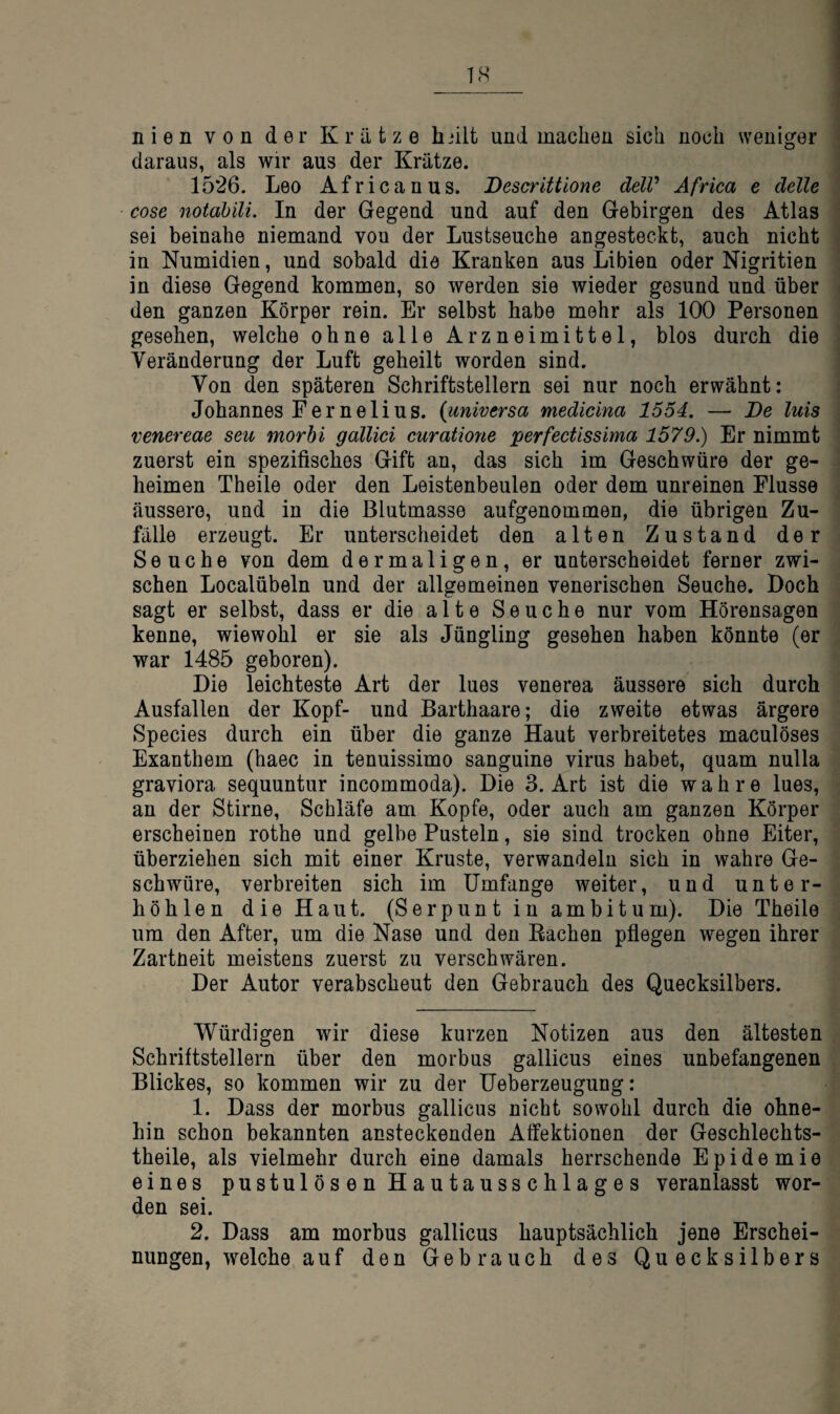 nien von der Krätze hnlt und machen sich noch weniger daraus, als wir aus der Krätze. 1526. Leo Africanus. Descrittione delV Africa e delle cose notabili. In der Gegend und auf den Gebirgen des Atlas sei beinahe niemand von der Lustseuche angesteckt, auch nicht in Numidien, und sobald die Kranken aus Libien oder Nigritien in diese Gegend kommen, so werden sie wieder gesund und über den ganzen Körper rein. Er selbst habe mehr als 100 Personen gesehen, welche ohne alle Arzneimittel, blos durch die Veränderung der Luft geheilt worden sind. Von den späteren Schriftstellern sei nur noch erwähnt: Johannes Per ne li US. {universa medicina 1554. — De luis venereae seu morbi gallici curatione perfectissima 1579.) Er nimmt zuerst ein spezifisches Gift an, das sich im Geschwüre der ge¬ heimen Theile oder den Leistenbeulen oder dem unreinen Flusse äussere, und in die Blutmasse aufgenommen, die übrigen Zu¬ fälle erzeugt. Er unterscheidet den alten Zustand der Seuche von dem dermaligen, er unterscheidet ferner zwi¬ schen Localübeln und der allgemeinen venerischen Seuche. Doch sagt er selbst, dass er die alte Seuche nur vom Hörensagen kenne, wiewohl er sie als Jüngling gesehen haben könnte (er war 1485 geboren). Die leichteste Art der lues venerea äussere sich durch Ausfallen der Kopf- und Barthaare; die zweite etwas ärgere Species durch ein über die ganze Haut verbreitetes maculöses Exanthem (haec in tenuissimo sanguine virus habet, quam nulla graviora sequuntur incommoda). Die 3. Art ist die wahre lues, an der Stirne, Schläfe am Kopfe, oder auch am ganzen Körper erscheinen rothe und gelbe Pusteln, sie sind trocken ohne Eiter, überziehen sich mit einer Kruste, verwandeln sich in wahre Ge¬ schwüre, verbreiten sich im Umfange weiter, und unter¬ höhlen die Haut. (Serpuntin am bi tum). Die Theile um den After, um die Nase und den Rachen pflegen wegen ihrer Zartneit meistens zuerst zu verschwüren. Der Autor verabscheut den Gebrauch des Quecksilbers. Würdigen wir diese kurzen Notizen aus den ältesten Schriftstellern über den morbus gallicus eines unbefangenen Blickes, so kommen wir zu der Ueberzeugung: 1. Dass der morbus gallicus nicht sowohl durch die ohne¬ hin schon bekannten ansteckenden Affektionen der Geschlechts- theile, als vielmehr durch eine damals herrschende Epidemie eines pustulösen Hautausschlages veranlasst wor¬ den sei. 2. Dass am morbus gallicus hauptsächlich jene Erschei¬ nungen, welche auf den Gebrauch des Quecksilbers