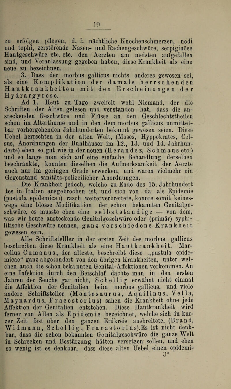 1-0 zu erfolgen pflegen, d. i. nächtliche Knochenschmerzeii, nodi und tophi, zerstörende Nasen- und Kachengeschwüre, serpiginöse Hautgeschwöre etc. etc. den Aerzten am meisten aufgefallen sind, und Veranlassung gegeben haben, diese Krankheit als eine neue zu bezeichnen. 3. Dass der morbus gallicus nichts anderes gewesen sei, als eine Komplikation der damals herrschenden Hautkrankheiten mit den Erscheinungen der Hydra rgy rose. Ad 1. Heut zu Tage zweifelt wohl Niemand, der die Schriften der Alten gelesen und verstanden hat, dass die an¬ steckenden Geschwüre und Flüsse an den Geschlechtstheileii schon im Alterthume und in den dem morbus gallicus unmittel¬ bar vorhergehenden Jahrhunderten bekannt gewesen seien. Diese Uebel herrschten in der alten Welt, (Moses, Hyppokrates, Cel- sus, Anordnungen der Buhlbäuser im 12., 13. und 14. Jahrhun¬ derte) eben so gut wie in der neuen (Herandez, Schmaus etc.) und so lange man sich auf eine einfache Behandlung derselben beschränkte, konnten dieselben die Aufmerksamkeit der Aerzte auch nur im geringen Grade erwecken, und waren vielmehr ein Gegenstand sanitäts-polizeilicher Anordnungen. Die Krankheit jedoch, welche zu Ende des 15. Jahrhundert tes in Italien ausgebrochen ist, und sich von da als Epidemie (pustula epidemica)) rasch weiterverbreitete, konnte somit keines¬ wegs eine blosse Modifikation der schon bekannten Genitalge¬ schwüre, es musste eben eine selbstständige — von dem, was wir heute ansteckende Genitalgeschwüre oder (primär) syphi¬ litische Geschwüre nennen, ganz verschiedene Krankheit gewesen sein. Alle Schriftsteillar in der ersten Zeit des morbus gallicus beschreiben diese Krankheit als eine Hautkrankheit. Mar¬ cellus Cumanus, der älteste, beschreibt diese „pustula epide- micae“ ganz abgesondert von den übrigen Krankheiten, unter wel¬ chen auch die schon bekannten Genital-Affektionen verkommen. An eine Infektion durch den Beischlaf dachte man in den ersten Jahren der Seuche gar nicht, S c h e 11 i g erwähnt nicht einmal die Affektion der Genitalien beim morbus gallicus, und viele andere Schriftsteller (Montesaurus, Aquilinus, Vella, Maynardus, Fr.acostorius) sahen die Krankheit ohne jede Affektion der Genitalien entstehen. Diese Hautkrankheit wird ferner von Allen als Epidemie bezeichnet, welche sich in kur¬ zer Zeit fast über den ganzen Erdkreis ausbreitete. (Brand, Widmann, Schellig, Fra casto rius}.Es ist nicht denk¬ bar, dass die schon bekannten Genitalgeschwüre die ganze Welt in Schrecken und Bestürzung hätten versetzen sollen, und eben so wenig ist es denkbar, dass diese alten Uebel einen epidemi-