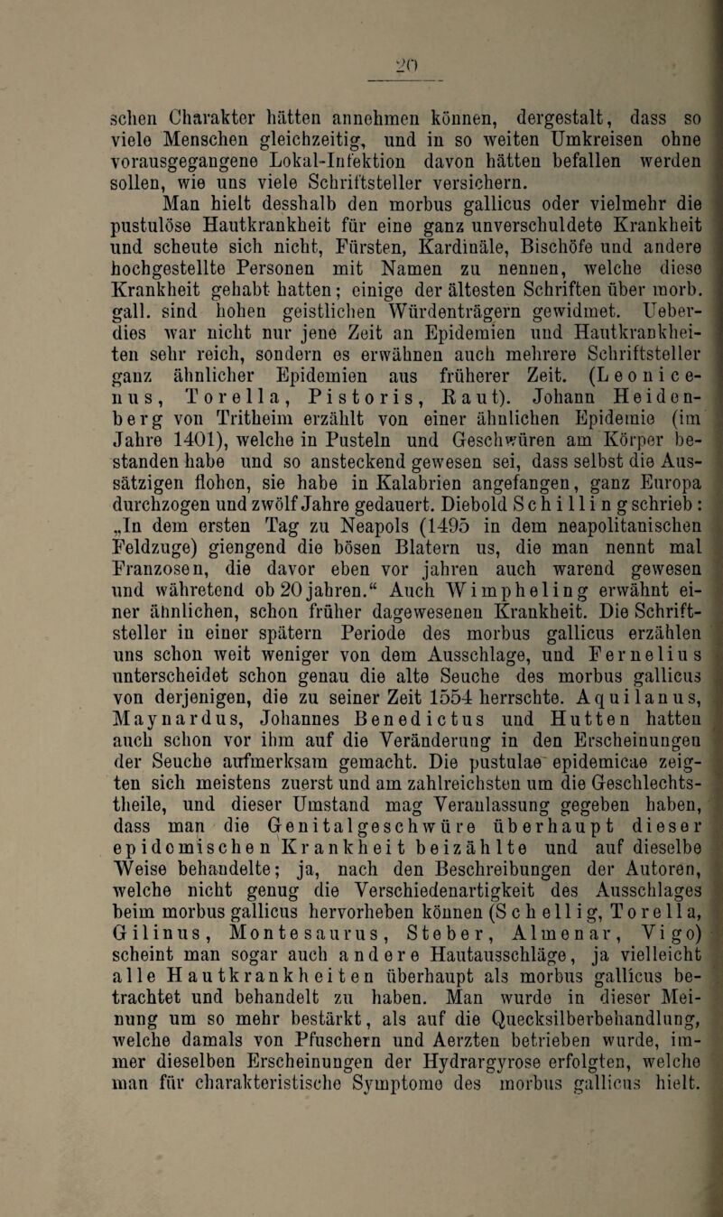 sehen Charakter hätten annehmen können, dergestalt, dass so viele Menschen gleichzeitig, und in so weiten Umkreisen ohne j vorausgegangene Lokal-Infektion davon hätten befallen werden i sollen, wie uns viele Schriftsteller versichern. ^ Man hielt desshalb den morbus gallicus oder vielmehr die pustulöse Hautkrankheit für eine ganz unverschuldete Krankheit und scheute sich nicht, Fürsten, Kardinäle, Bischöfe und andere ; hochgestellte Personen mit Namen zu nennen, welche diese Krankheit gehabt hatten; einige der ältesten Schriften über morb. gall. sind hohen geistlichen Würdenträgern gewidmet. Ueber- dies war nicht nur jene Zeit an Epidemien und Hautkraukhei- ten sehr reich, sondern es erwähnen auch mehrere Schriftsteller ganz ähnlicher Epidemien aus früherer Zeit. (L e o n i c e- nus, Torelia, Pistoris, Baut). Johann Heiden¬ berg von Tritheiin erzählt von einer ähnlichen Epidemie (im Jahre 1401), welche in Pusteln und Geschwüren am Körper be¬ standen habe und so ansteckend gewesen sei, dass selbst die Aus¬ sätzigen flohen, sie habe in Kalabrien angefangen, ganz Europa durchzogen und zwölf Jahre gedauert. Diebold Schilling schrieb: „In dem ersten Tag zu Neapels (1495 in dem neapolitanischen Feldzuge) giengend die bösen Blatern us, die man nennt mal Franzosen, die davor eben vor Jahren auch warend gewesen und währetend ob 20Jahren.“ Auch Wimpheling erwähnt ei¬ ner ähnlichen, schon früher dagewesenen Krankheit. Die Schrift¬ steller in einer spätem Periode des morbus gallicus erzählen uns schon weit weniger von dem Ausschlage, und Fe melius unterscheidet schon genau die alte Seuche des morbus gallicus von derjenigen, die zu seinerzeit 1554 herrschte. Aquilanus, Maynardus, Johannes Benedictus und Hutten hatten auch schon vor ihm auf die Veränderung in den Erscheinungen der Seuche aufmerksam gemacht. Die pustulae'epidemicae zeig¬ ten sich meistens zuerst und am zahlreichsten um die Geschlechts- theile, und dieser Umstand mag Veranlassung gegeben haben, dass man die Genital ge schwüre überhaupt dieser epidemischen Krank heit beizählte und auf dieselbe Weise behandelte; Ja, nach den Beschreibungen der Autoren, welche nicht genug die Verschiedenartigkeit des Ausschlages beim morbus gallicus hervorheben können (S c h e 11 i g, T o r e 11 a, Gilinus, Montesaurus, Steber, Almenar, Vigo) scheint man sogar auch andere Hautausschläge, Ja vielleicht alle Hautkrankheiten überhaupt als morbus gallicus be¬ trachtet und behandelt zu haben. Man wurde in dieser Mei¬ nung um so mehr bestärkt, als auf die Quecksilberbehandlung, welche damals von Pfuschern und Aerzten betrieben wurde, im¬ mer dieselben Erscheinungen der Hydrargyrose erfolgten, welche man für charakteristische Symptome des morbus gallicus hielt.