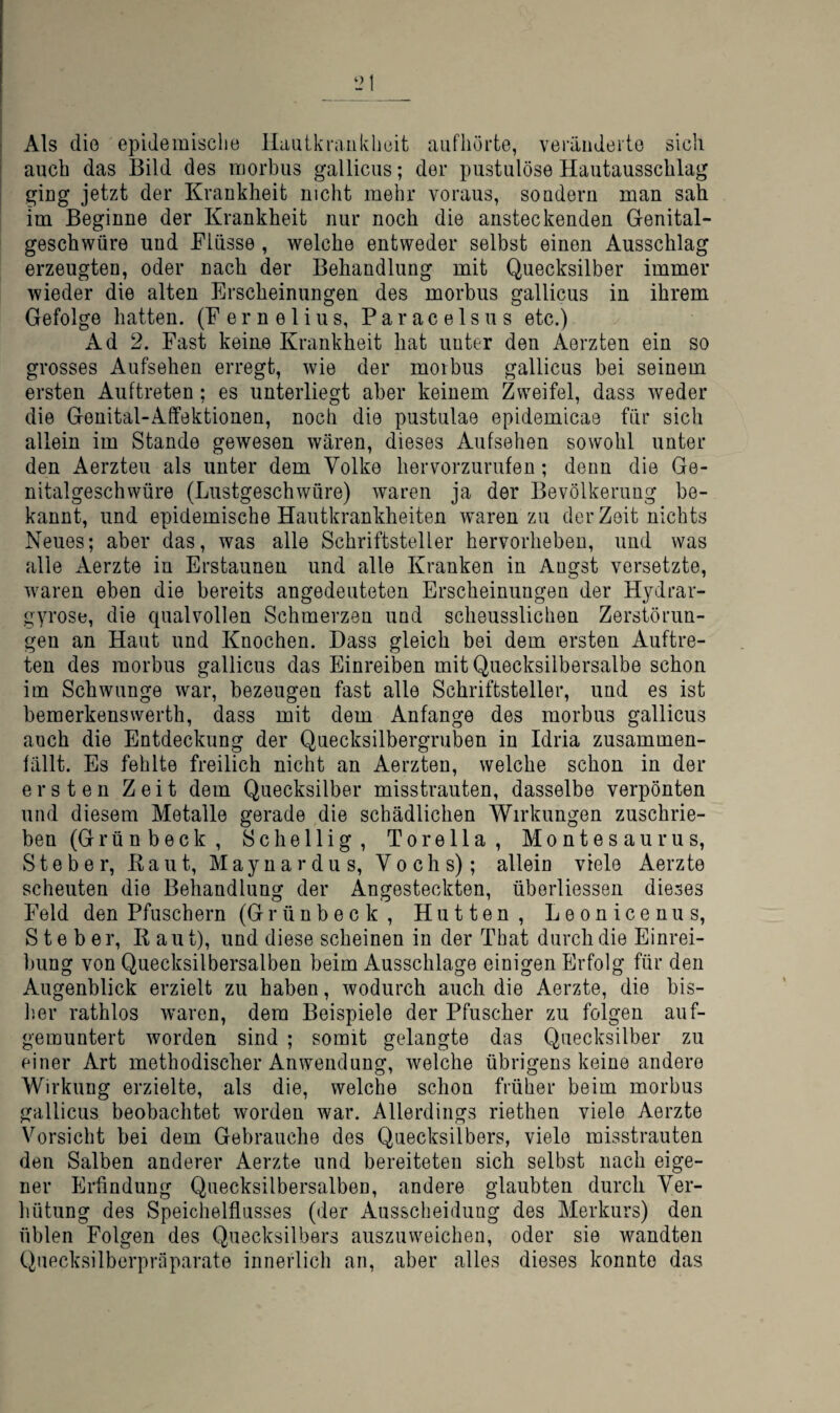 i Als die epidemische llaiiikrankheit aufliörte, veräiideito sich i auch das Bild des morbus gallicus; der pustulöse Hautausschlag giug jetzt der Krankheit nicht mehr voraus, sondern man sah im Beginne der Krankheit nur noch die ansteckenden Grenital- geschwüre und Flüsse , welche entweder selbst einen Ausschlag erzeugten, oder nach der Behandlung mit Quecksilber immer wieder die alten Erscheinungen des morbus gallicus in ihrem Gefolge hatten. (Fernelius, Paracelsus etc.) Ad 2. Fast keine Krankheit hat unter den Aerzten ein so grosses Aufsehen erregt, wie der morbus gallicus bei seinem ersten Auftreten ; es unterliegt aber keinem Zweifel, dass weder die Genital-Affektionen, noch die pustulae epidemicae für sich allein im Stande gewesen wären, dieses Aufsehen sowohl unter den Aerzten als unter dem Volke hervorzurufen; denn die Ge¬ nitalgeschwüre (Lustgeschwüre) waren ja der Bevölkerung be¬ kannt, und epidemische Hautkrankheiten waren zu der Zeit nichts Neues; aber das, was alle Schriftsteller hervorhebeu, und was alle Aerzte in Erstaunen und alle Kranken in Angst versetzte, waren eben die bereits angedeuteten Erscheinungen der Hydrar- gyrose, die qualvollen Schmerzen und scheusslichen Zerstörun¬ gen an Haut und Knochen. Dass gleich bei dem ersten Auftre¬ ten des morbus gallicus das Einreiben mit Quecksilbersalbe schon im Schwünge war, bezeugen fast alle Schriftsteller, und es ist bemerkensvverth, dass mit dem Anfänge des morbus gallicus auch die Entdeckung der Quecksilbergruben in Idria zusammen- lällt. Es fehlte freilich nicht an Aerzten, welche schon in der ersten Zeit dem Quecksilber misstrauten, dasselbe verpönten und diesem Metalle gerade die schädlichen Wirkungen zuschrie¬ ben (Grün b eck , Sc heilig, Torella, Montesaurus, Steher, Kaut, Maynardus, Vochs); allein viele Aerzte scheuten die Behandlung der Angesteckten, überliessen dieses Feld den Pfuschern (Grünbeck, Hutten, Leonicenus, Steher, R aut), und diese scheinen in der That durch die Einrei¬ bung von Quecksilbersalben beim Ausschlage einigen Erfolg für den Augenblick erzielt zu haben, wodurch auch die Aerzte, die bis- lier rathlos waren, dem Beispiele der Pfuscher zu folgen auf¬ gemuntert worden sind ; somit gelangte das Quecksilber zu einer Art methodischer Anwendung, welche übrigens keine andere Wirkung erzielte, als die, welche schon früher beim morbus gallicus beobachtet worden war. Allerdings riethen viele Aerzte Vorsicht bei dem Gebrauche des Quecksilbers, viele misstrauten den Salben anderer Aerzte und bereiteten sich selbst nach eige¬ ner Erfindung Quecksilbersalben, andere glaubten durch Ver- liütung des Speichelflusses (der Ausscheidung des Merkurs) den üblen Folgen des Quecksilbers auszuweichen, oder sie wandten Quecksilberpräparate innerlich an, aber alles dieses konnte das