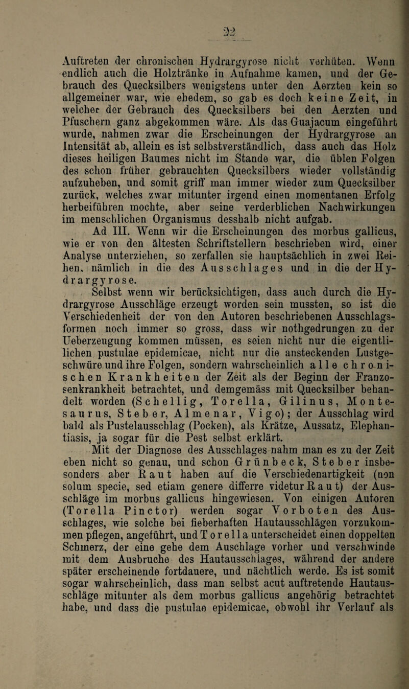 Auftreten der chronischen Hydrargyrose nicht verhüten. Wenn ■endlich auch die Holztränke in Aufnahme kamen, und der Ge¬ brauch des Quecksilbers wenigstens unter den Aerzten kein so allgemeiner war, wie ehedem, so gab es doch keine Zeit, in welcher der Gebrauch des Quecksilbers bei den Aerzten und Pfuschern ganz abgekommen wäre. Als das Guajacum eingeführt wurde, nahmen zwar die Erscheinungen der Hydrargyrose an Intensität ab, allein es ist selbstverständlich, dass auch das Holz dieses heiligen Baumes nicht im Stande war, die üblen Folgen des schon früher gebrauchten Quecksilbers wieder vollständig aufzuheben, und somit griff man immer wieder zum Quecksilber zurück, welches zwar mitunter irgend einen momentanen Erfolg herbeiführen mochte, aber seine verderblichen Nachwirkungen im menschlichen Organismus desshalb nicht aufgab. Ad III. Wenn wir die Erscheinungen des morbus gallicus, wie er von den ältesten Schriftstellern beschrieben wird, einer Analyse unterziehen, so zerfallen sie hauptsächlich in zwei Kei- hen, nämlich in die des Ausschlages und in die derHy- d r a r g y r 0 s e. Selbst wenn wir berücksichtigen, dass auch durch die Hy¬ drargyrose Ausschläge erzeugt worden sein mussten, so ist die Verschiedenheit der von den Autoren beschriebenen Ausschlags¬ formen noch immer so gross, dass wir nothgedrungen zu der üeberzeugung kommen müssen, es seien nicht nur die eigentli- lichen pustulae epidemicae, nicht nur die ansteckenden Lustge¬ schwüre und ihre Folgen, sondern wahrscheinlich alle ehr o n i- schen Krankheiten der Zeit als der Beginn der Franzo¬ senkrankheit betrachtet, und demgemäss mit Quecksilber behan¬ delt worden (Schellig, Torella, Gilinus, Monte- saurus, Steber, Almena r, Vigo); der Ausschlag wird bald als Pustelausschlag (Pocken), als Krätze, Aussatz, Elephan¬ tiasis, ja sogar für die Pest selbst erklärt. Mit der Diagnose des Ausschlages nahm man es zu der Zeit eben nicht so genau, und schon Grünbeck, Steber insbe- sonders aber Kaut haben auf die Verschiedenartigkeit (non solum specie, sed etiam genere differre videtur Kaut) der Aus¬ schläge im morbus gallicus hingewiesen. Von einigen Autoren (Torella Pinctor) werden sogar Vorboten des Aus¬ schlages, wie solche bei fieberhaften Hautausschlägen vorzukom¬ men pflegen, angeführt, und Torella unterscheidet einen doppelten Schmerz, der eine gehe dem Anschläge vorher und verschwinde mit dem Ausbruche des Hautausschiages, während der andere später erscheinende fortdauere, und nächtlich werde. Es ist somit sogar wahrscheinlich, dass man selbst acut auftretende Hautaus¬ schläge mitunter als dem morbus gallicus angehörig betrachtet habe, und dass die pustulae epidemicae, obwohl ihr Verlauf als