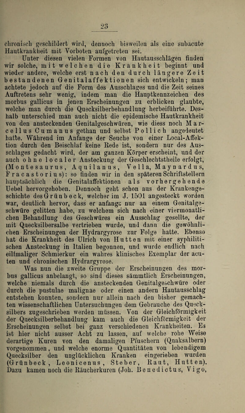 cliroüiscli geschildert wird, dennoch bisweilen als eine subacüte Hautkrankheit mit Vorboten aufgetreten sei. Unter diesen vielen Formen von Hautausschlägen finden wir solche, mit welchen die Krankheit beginnt und wieder andere, welche erst nach den durch längere Zeit bestandenen Genitalaffektionen sich entwickeln; man achtete jedoch auf die Form des Ausschlages und die Zeit seines Auftretens sehr wenig, indem man die Hauptkennzeichen des morbus gallicus in jenen Erscheinungen zu erblicken glaubte, welche man durch die Quecksilberbehandlung herbeiführte. Des¬ halb unterschied man auch nicht die epidemische Hautkrankheit von den ansteckenden Genitalgeschwüren, wie diess noch M a r- cellus Cumanus gethan und selbst P o 11 i c h angedeutet hatte. Während im Anfänge der Seuche von einer Local-Aifek- tion durch den Beischlaf keine Kede ist, sondern nur des Aus¬ schlages gedacht wird, der am ganzen Körper erscheint, und der auch ohne localer Ansteckung der Geschlechtstheile erfolgt, (Montesaurus, Aquilanus, Vella, Maynardiis, Fracastorius): so finden wir in den späteren Schriftstellern hauptsächlich die Genitalatfektionen als vorhergehende Uebel hervorgehoben. Dennoch geht schon aus der Krankenge¬ schichte desGrünbeck, welcher im J. 1501 angesteckt worden war, deutlich hervor, dass er anfangs nur an einem Genitalge¬ schwüre gelitten habe, zu welchem sich nach einer viermonatli- chen Behandlung des Geschwüres ein Ausschlag gesellte, der mit Quecksilbersalbe vertrieben wurde, und dann die gewöhnli¬ chen Erscheinungen der Hydrargyrose zur Folge hatte. Ebenso hat die Krankheit des Ulrich von Hutten mit einer syphiliti¬ schen Ansteckung in Italien begonnen, und wurde endlich nach einmaliger Schmierkur ein wahres klinisches Exemplar der acu¬ ten und chronischen H^^drargyrose. Was nun die zweite Gruppe der Erscheinungen des mor¬ bus gallicus anbelangt, so sind dieses sämmtlich Erscheinungen, welche niemals durch die ansteckenden Genitalgeschwüre oder durch die pustulae malignae oder einen andern Hautausschlag entstehen konnten, sondern nur allein nach den bisher gemach¬ ten wissenschaftlichen Untersuchungen dem Gebrauche des Queck¬ silbers zugeschrieben werden müssen. Von der Gleichförmigkeit der Quecksilberbehandlung kam auch die Gleichförmigkeit der Erscheinungen selbst bei ganz verschiedenen Krankheiten. Es ist hier nicht ausser Acht zu lassen, auf welche rohe Weise derartige Kuren von den damaligen Pfuschern (Qnaksalbern) vorgenommen, und welche enorme Quantitäten von lebendigem Quecksilber den unglücklichen Kranken eingerieben wurden (Grünbeck, Leonicenus, Steber, Kaut, Hutten). Dazu kamen noch die Räucherkuren (Joh. Benedictus, Vigo,