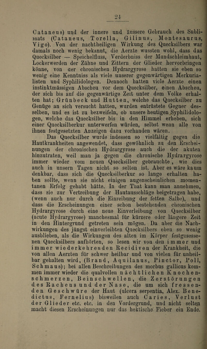 Cataneus) und der innere und 'äussere Gebrauch des Subli¬ mats (Cataneus, Torella, Gilinus, Moutesaurus, Vigo). Von der nacbtheiligen Wirkung des Quecksilbers, war damals noch wenig bekannt, die Aerzte wussten wohl, dass das Quecksilber — Speichelfluss, Verderbniss der Mundschleimhaut, Lockerwerden der Zähne und Zittern der Glieder hervorbringen könne, von aer chronischen Hydrargyrose hatten sie eben so wenig eine Kenntniss als viele unserer gegenwärtigen Merkuria- listen und Syphilidologen. Dennoch hatten viele Aerzte einen instinktmässigen Abscheu vor dem Quecksilber, einen Abscheu, der sich bis auf die gegenwärtige Zeit unter dem Volke erhal¬ ten hat; Grünbeck und Hutten, welche das Quecksilber zu Genüge an sich versucht hatten, wurden entrüstete Gegner des¬ selben, und es ist zu bezweifeln, ob unsere heutigen Syphilidolo¬ gen, welche das Quecksilber bis in den Himmel erheben, sich einer Quecksilberkur unterwerfen würden, selbst wenn alle von ihnen festgesetzten Anzeigen dazu vorhanden wären. Das Quecksilber wurde indessen so vielfältig gegen die Hautkrankheiten angewendet, dass gewöhnlich zu den Erschei¬ nungen der chronischen Hydrargyrose auch die der akuten hinzutraten, weil man ja gegen die chronische Hydrargyrose immer wieder vom neuen Quecksilber gebrauchte , wie dies auch in unsern Tagen nicht so selten ist. Aber es wäre kaum denkbar, dass sich die Quecksilberkur so lange erhalten ha¬ ben sollte, wenn sie nicht einigen augenscheinlichen momen¬ tanen Erfolg gehabt hätte. In der That kann man annehmen, dass sie zur Vertreibung der Hautausschläge beigetragen habe, (wenn auch nur durch die Einreibung der fetten Salbe), und dass die Erscheinungen einer schon bestehenden chronischen Hydrargyrose durch eine neue Einverleibung von Quecksilber (acute Hydrargyrose) manchesmal für kürzere oder längere Zeit in den Hintergrund getreten sein mögen. Da aber die Nach¬ wirkungen des jüngst einverleibten Quecksilbers eben so wenig ausblieben, als die Wirkungen des alten im Körper festgesesse- nen Quecksilbers aufhörten, so lesen wir von den immer und immer wiederkehrenden Recidiven der Krankheit, die von allen Aerzten für schwer heilbar und von vielen für unheil¬ bar gehalten wird, (Brand, Aquilanus, Pinctor, Poll, Schmaus); bei allen Beschreibungen des morbus gallicus kom¬ men immer wieder die qualvollen nächtlichen Knochen¬ schmerzen, Beinschwellen, die Zerstörungen des Rachens und der Nase, die um sich fressen¬ den Geschwüre der Haut (ulcera serpentia, Alex. Bene- dictus, Pemelius) bisweilen auch Caries, Verlust der Glieder etc. etc. in den Vordergrund, und nicht selten macht diesen Erscheinungen nur das hektische Fieber ein Ende.