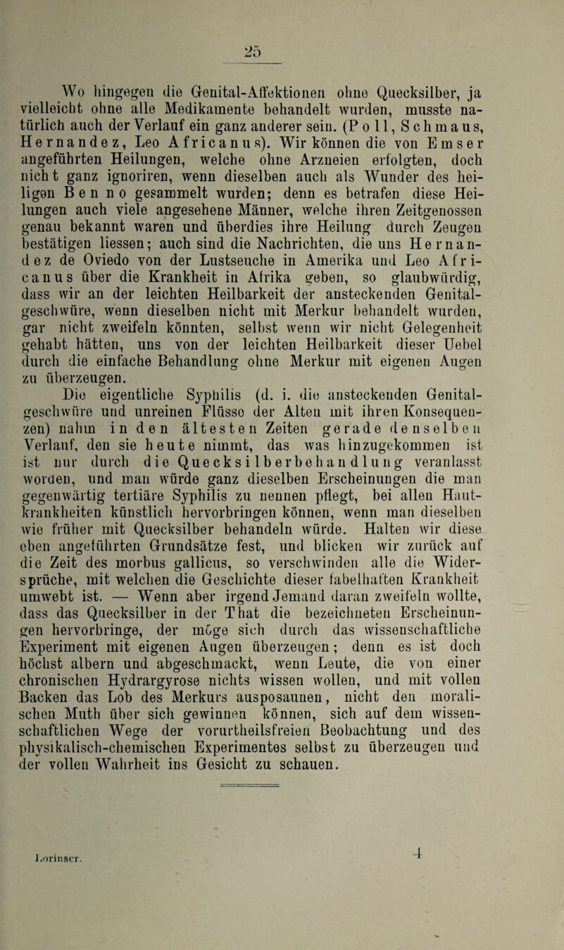 Wo liiiigegeii die Genital-Aifektioiieii ohne Quecksilber, ja vielleicht ohne alle Medikamente behandelt wurden, musste na¬ türlich auch der Verlauf ein ganz anderer sein. (Poll, Schmaus, Hernandez, Leo Africanus). Wir können die von Emser angeführten Heilungen, welche ohne Arzneien erfolgten, doch nicht ganz ignoriren, wenn dieselben auch als Wunder des hei¬ ligen Benno gesammelt wurden; denn es betrafen diese Hei¬ lungen auch viele angesehene Männer, welche ihren Zeitgenossen genau bekannt waren und überdies ihre Heilung durch Zeugen bestätigen Hessen; auch sind die Nachrichten, die uns Hernan¬ dez de Oviedo von der Lustseuche in Amerika und Leo Afri¬ canus über die Krankheit in Afrika geben, so glaubwürdig, dass wir an der leichten Heilbarkeit der ansteckenden Genital- geschwüre, wenn dieselben nicht mit Merkur behandelt wurden, gar nicht zweifeln könnten, selbst wenn wir nicht Gelegenheit gehabt hätten, uns von der leichten Heilbarkeit dieser Uebel durch die einfache Behandlung ohne Merkur mit eigenen Augen zu überzeugen. Die eigentliche S3'philis (d. i. die ansteckenden Genital- geschvvüre und unreinen Flüsse der Alten mit ihren Konsequen¬ zen) nalim in den ältesten Zeiten gerade denselben Verlauf, den sie heute nimmt, das was hinzugekommen ist ist nur durch die Quecksilberbehandlung veranlasst worden, und man würde ganz dieselben Erscheinungen die man gegenwärtig tertiäre Syphilis zu nennen pflegt, bei allen Haut¬ krankheiten künstlich hervorbringen können, wenn man dieselben wie früher mit Quecksilber behandeln würde. Halten wir diese eben angeführten Grundsätze fest, und blicken wir zurück auf die Zeit des morbus gallicus, so verschwinden alle die Wider¬ sprüche, mit welchen die Geschichte dieser fabelhatten Krankheit umwebt ist. — Wenn aber irgendjemand daran zweifeln wollte, dass das Quecksilber in der That die bezeichneteu Erscheinun¬ gen hervorbringe, der möge sich durch das wissenschaftliche Experiment mit eigenen Äugen überzeugen; denn es ist doch höchst albern und abgeschmackt, wenn Leute, die von einer chronischen Hydrargyrose nichts wissen wollen, und mit vollen Backen das Lob des Merkurs ausposaunen, nicht den morali¬ schen Muth über sich gewinnen können, sich auf dem wissen¬ schaftlichen Wege der vorurtheilsfreien Beobachtung und des physikalisch-chemischen Experimentes selbst zu überzeugen und der vollen Wahrheit ins Gesicht zu schauen. l.orinscr. 4