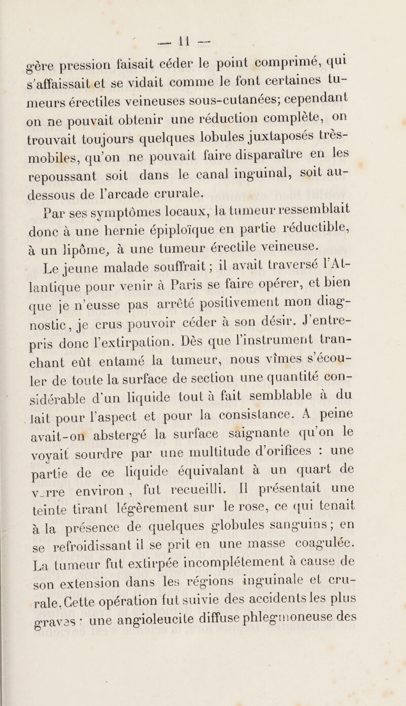 gère pression faisait céder le point comprimé, qui s'affaissait et se vidait comme le font certaines tu¬ meurs érectiles veineuses sous-cutanées; cependant on ne pouvait obtenir une réduction complète, on trouvait toujours quelques lobules juxtaposés tres- mobiles, qu’on ne pouvait faire disparaître en les repoussant soit dans le canal inguinal, soit au- dessous de l’arcade crurale. Par ses symptômes locaux, la tumeur ressemblait donc à une hernie épiploïque en partie réductible, à un lipome, à une tumeur érectile veineuse. Le jeune malade souffrait ; il avait traversé l’At¬ lantique pour venir à Paris se faire opérer, et bien que je n’eusse pas arrêté positivement mon diag¬ nostic, je crus pouvoir céder à son désir. J entre¬ pris donc l’extirpation. Dès que 1 instrument tran¬ chant eût entamé la tumeur, nous vîmes s’écou¬ ler de toute la surface de section une quantité con¬ sidérable d’un liquide tout à fait semblable à du lait pour l’aspect et pour la consistance. A peine avait-on abstergé la surface saignante qu’on le voyait sourdre par une multitude d’orifîces : une partie de ce liquide équivalant à un quart de v~rre environ , fut recueilli, fl présentait une teinte tirant légèrement sur le rose, ce qui tenait à la présence de quelques globules sanguins ; en se refroidissant il se prit en une masse coagulée. La tumeur fut extirpée incomplètement à cause de son extension dans les régions inguinale et cru¬ rale. Cette opération fut suivie des accidents les plus graves - une angioleucite diffuse phlegmoneuse des