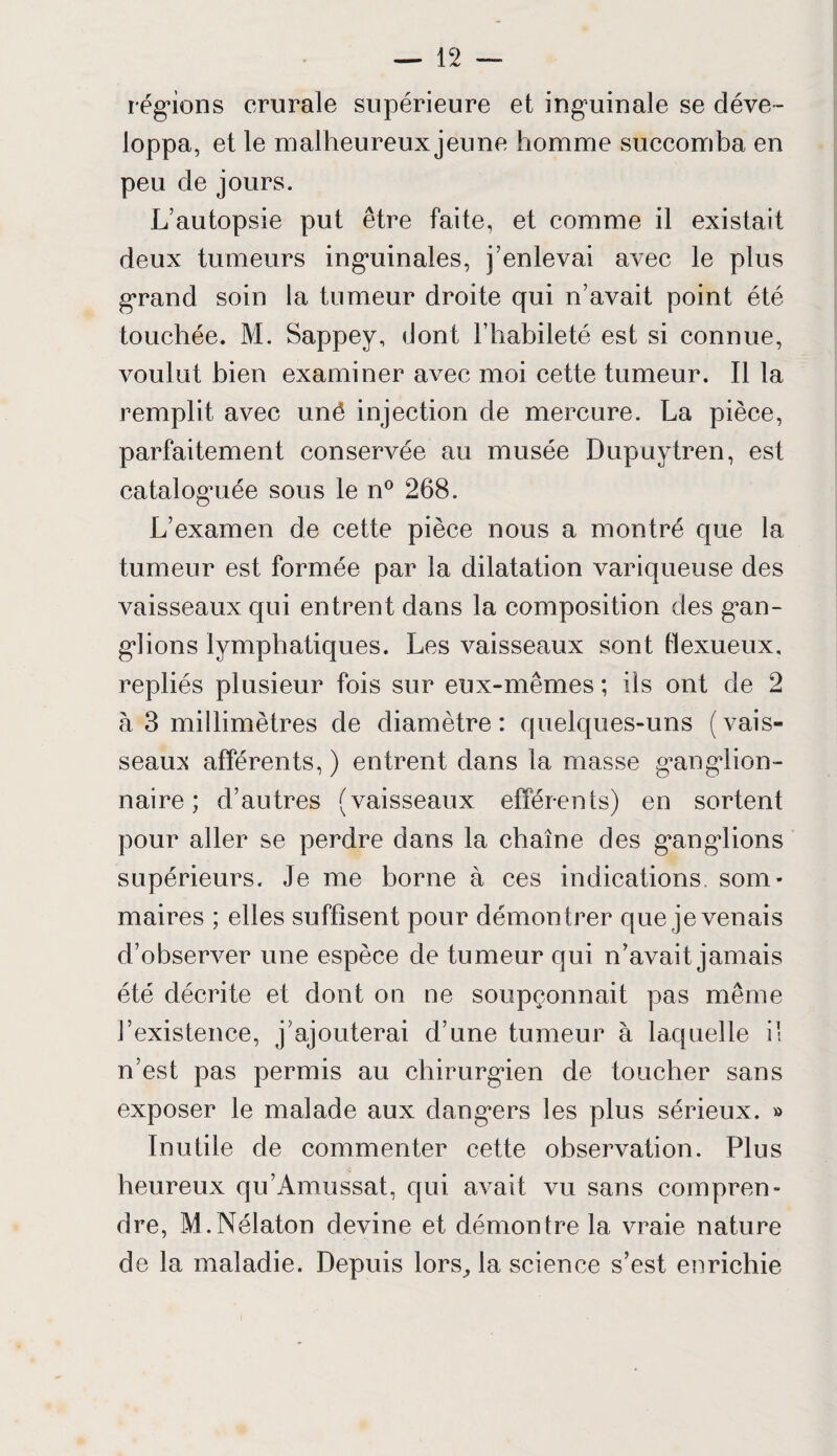 régions crurale supérieure et inguinale se déve¬ loppa, et le malheureux jeune homme succomba en peu de jours. L'autopsie put être faite, et comme il existait deux tumeurs inguinales, j’enlevai avec le plus grand soin la tumeur droite qui n’avait point été touchée. M. Sappey, dont l’habileté est si connue, voulut bien examiner avec moi cette tumeur. Il la remplit avec unô injection de mercure. La pièce, parfaitement conservée au musée Dupuytren, est cataloguée sous le n° 268. L’examen de cette pièce nous a montré que la tumeur est formée par la dilatation variqueuse des vaisseaux qui entrent dans la composition des gan¬ glions lymphatiques. Les vaisseaux sont tlexueux, repliés plusieur fois sur eux-mêmes ; ils ont de 2 à 3 millimètres de diamètre: quelques-uns (vais¬ seaux afférents,) entrent dans la masse ganglion¬ naire ; d’autres (vaisseaux efférents) en sortent pour aller se perdre dans la chaîne des g*anglions supérieurs. Je me borne à ces indications som¬ maires ; elles suffisent pour démontrer que je venais d’observer une espèce de tumeur qui n’avait jamais été décrite et dont on ne soupçonnait pas même l’existence, j’ajouterai d’une tumeur à laquelle il n’est pas permis au chirurgien de toucher sans exposer le malade aux dangers les plus sérieux. » Inutile de commenter cette observation. Plus heureux qu’Amussat, qui avait vu sans compren¬ dre, M.Nélaton devine et démontre la vraie nature de la maladie. Depuis lors, la science s’est enrichie