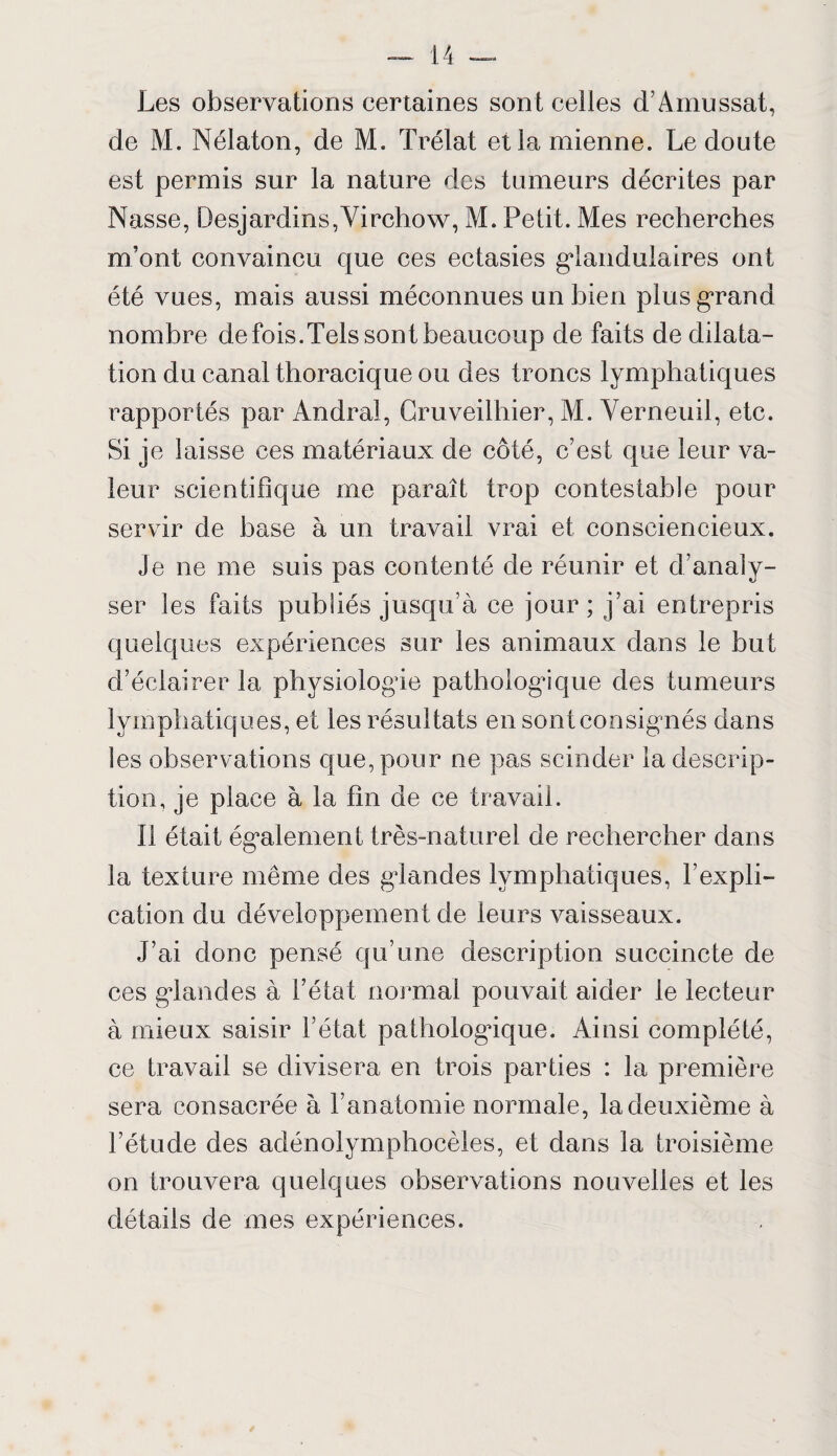 Les observations certaines sont celles d’Amussat, de M. Nélaton, de M. Trélat et la mienne. Le doute est permis sur la nature des tumeurs décrites par Nasse, Desjardins,Virchow, M. Petit. Mes recherches m’ont convaincu que ces ectasies glandulaires ont été vues, mais aussi méconnues un bien plus grand nombre defois.Tels sont beaucoup de faits de dilata¬ tion du canal thoracique ou des troncs lymphatiques rapportés par Andra!, Cruveilhier, M. Verneuil, etc. Si je laisse ces matériaux de côté, c’est que leur va¬ leur scientifique me paraît trop contestable pour servir de base à un travail vrai et consciencieux. Je ne me suis pas contenté de réunir et d’analy¬ ser les faits publiés jusqu’à ce jour; j’ai entrepris quelques expériences sur les animaux dans le but d’éclairer la physiologie pathologique des tumeurs lymphatiques, et les résultats en sont consignés dans les observations que, pour ne pas scinder la descrip¬ tion, je place à la fin de ce travail. Il était également très-naturel de rechercher dans la texture même des glandes lymphatiques, l’expli¬ cation du développement de leurs vaisseaux. J’ai donc pensé qu’une description succincte de ces glandes à l’état normal pouvait aider le lecteur à mieux saisir l’état pathologique. Ainsi complété, ce travail se divisera en trois parties : la première sera consacrée à l’anatomie normale, la deuxième à l’étude des adénolymphocèles, et dans la troisième on trouvera quelques observations nouvelles et les détails de mes expériences.