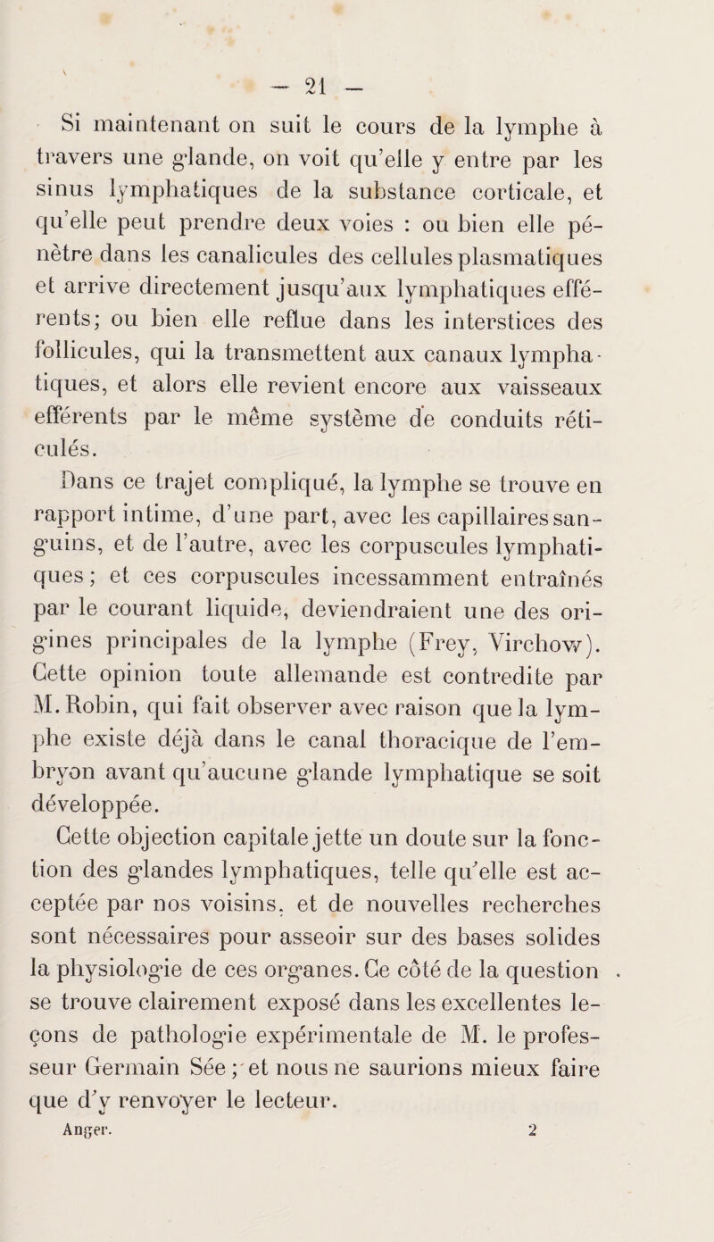 Si maintenant on suit le cours de la lymphe à travers une grande, on voit qu’elle y entre par les sinus lymphatiques de la substance corticale, et quelle peut prendre deux voies : ou bien elle pé¬ nètre dans les canalicules des cellules plasmatiques et arrive directement jusqu’aux lymphatiques effé¬ rents; ou bien elle reflue dans les interstices des follicules, qui la transmettent aux canaux lympha¬ tiques, et alors elle revient encore aux vaisseaux efférents par le même système de conduits réti¬ culés. Dans ce trajet compliqué, la lymphe se trouve en rapport intime, d’une part, avec les capillaires san¬ guins, et de l’autre, avec les corpuscules lymphati¬ ques ; et ces corpuscules incessamment entraînés par le courant liquide, deviendraient une des ori¬ gines principales de la lymphe (Frey, Virchow). Cette opinion toute allemande est contredite par M. Robin, qui fait observer avec raison que la lym¬ phe existe déjà dans le canal thoracique de l’em¬ bryon avant qu’aucune gdande lymphatique se soit développée. Cette objection capitale jette un doute sur la fonc¬ tion des gdandes lymphatiques, telle qu'elle est ac¬ ceptée par nos voisins, et de nouvelles recherches sont nécessaires pour asseoir sur des bases solides la physiologue de ces organes. Ce côfé de la question . se trouve clairement exposé dans les excellentes le¬ çons de pathologie expérimentale de M. le profes¬ seur Germain Sée pet nous ne saurions mieux faire que d'v renvoyer le lecteur. Anger. 2