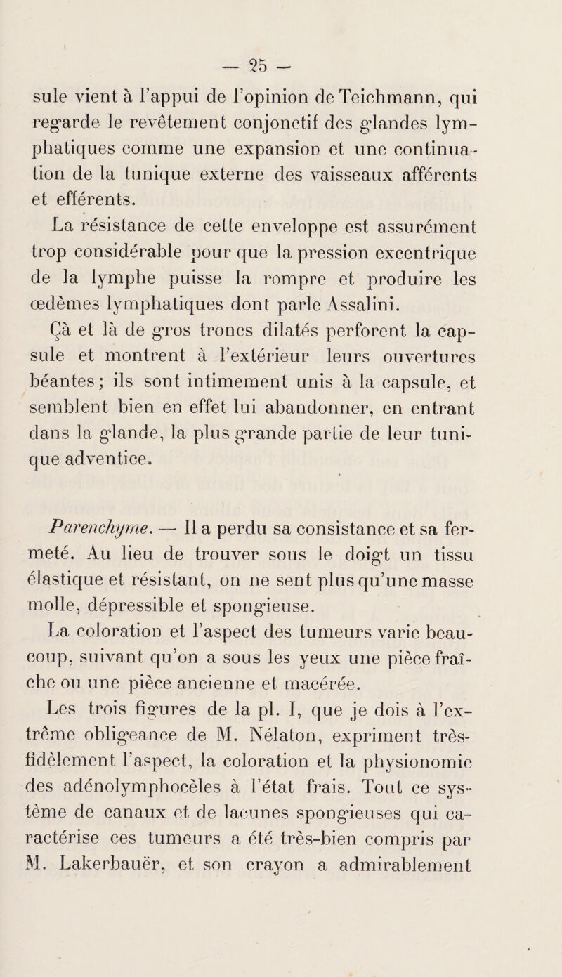 \ suie vient à l’appui de l’opinion deTeichmann, qui regarde le revêtement conjonctif des glandes lym¬ phatiques comme une expansion et une continua¬ tion de la tunique externe des vaisseaux afférents et efférents. La résistance de cette enveloppe est assurément trop considérable pour que la pression excentrique de la lymphe puisse la rompre et produire les œdèmes lymphatiques dont parle Assalini. Gà et là de gros troncs dilatés perforent la cap¬ sule et montrent à l’extérieur leurs ouvertures béantes ; ils sont intimement unis à la capsule, et semblent bien en effet lui abandonner, en entrant dans la glande, la plus grande partie de leur tuni¬ que adventice. Parenchyme. — Il a perdu sa consistance et sa fer¬ meté. Au lieu de trouver sous le doigt un tissu élastique et résistant, on ne sent plus qu’une masse molle, dépressible et spongieuse. La coloration et l’aspect des tumeurs varie beau¬ coup, suivant qu’on a sous les yeux une pièce fraî¬ che ou une pièce ancienne et macérée. Les trois figures de la pi. I, que je dois à l’ex¬ trême obligeance de M. Nélaton, expriment très- fidèlement l’aspect, la coloration et la physionomie des adénolymphocèles à l’état frais. Tout ce sys¬ tème de canaux et de lacunes spongieuses qui ca¬ ractérise ces tumeurs a été très-bien compris par M. Lakerbauër, et son crayon a admirablement