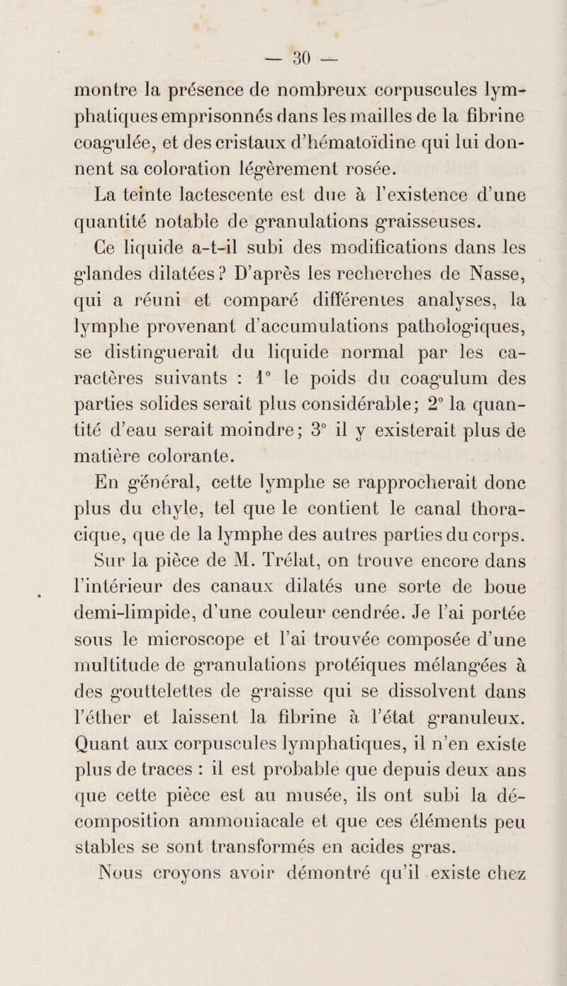 montre la présence de nombreux corpuscules lym¬ phatiques emprisonnés dans les mailles de la fibrine coagulée, et des cristaux d’hématoïdine qui lui don¬ nent sa coloration légèrement rosée. La teinte lactescente est due à l’existence d’une quantité notable de granulations graisseuses. Ce liquide a-t-il subi des modifications dans les glandes dilatées? D’après les recherches de Nasse, qui a réuni et comparé différentes analyses, la lymphe provenant d’accumulations pathologiques, se distinguerait du liquide normal par les ca¬ ractères suivants : 1° le poids du coagulum des parties solides serait plus considérable; 2° la quan¬ tité d’eau serait moindre; 3° il y existerait plus de matière colorante. En général, cette lymphe se rapprocherait donc plus du chyle, tel que le contient le canal thora¬ cique, que de la lymphe des autres parties du corps. Sur la pièce de M. Trélat, on trouve encore dans l’intérieur des canaux dilatés une sorte de boue demi-limpide, d’une couleur cendrée. Je l’ai portée sous le microscope et l’ai trouvée composée d’une multitude de granulations protéiques mélangées à des gouttelettes de graisse qui se dissolvent dans l’éther et laissent la fibrine à l’état gTanuleux. Quant aux corpuscules lymphatiques, il n’en existe plus de traces : il est probable que depuis deux ans que cette pièce est au musée, ils ont subi la dé¬ composition ammoniacale et que ces éléments peu stables se sont transformés en acides gras. Nous croyons avoir démontré qu’il existe chez