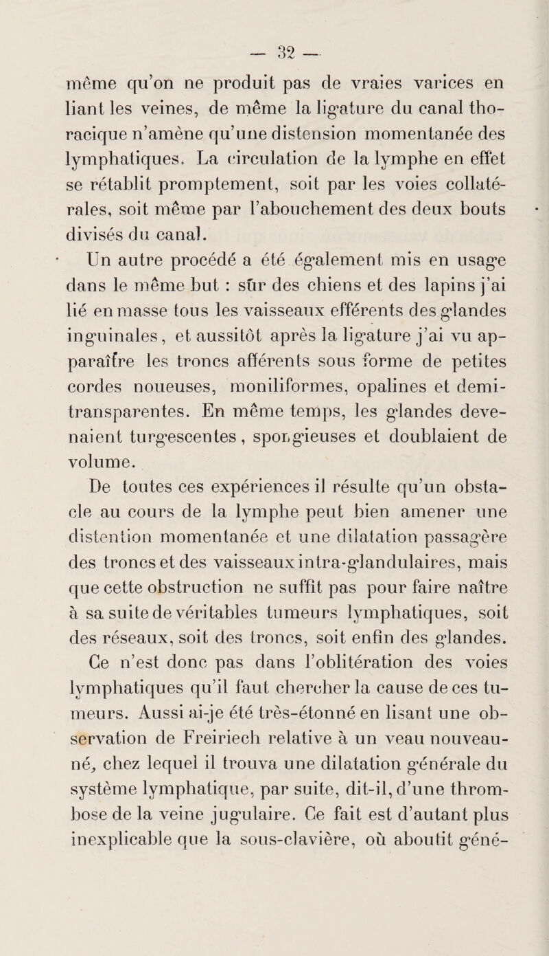 même qu’on ne produit pas de vraies varices en liant les veines, de même la ligature du canal tho¬ racique n’amène qu’une distension momentanée des lymphatiques. La circulation de la lymphe en effet se rétablit promptement, soit par les voies collaté¬ rales, soit même par l’abouchement des deux bouts divisés du canal. Un autre procédé a été également mis en usage dans le même but : sur des chiens et des lapins j’ai lié en masse tous les vaisseaux efférents des glandes inguinales , et aussitôt après la ligature j’ai vu ap¬ paraître les troncs afférents sous forme de petites cordes noueuses, moniliformes, opalines et demi- transparentes. En même temps, les glandes deve¬ naient turgescentes, sporgieuses et doublaient de volume. De toutes ces expériences il résulte qu’un obsta¬ cle au cours de la lymphe peut bien amener une distention momentanée et une dilatation passagère des troncs et des vaisseauxintra-glandulaires, mais que cette obstruction ne suffît pas pour faire naître à sa suite de véritables tumeurs lymphatiques, soit des réseaux, soit des troncs, soit enfin des glandes. Ce n’est donc pas dans l’oblitération des voies lymphatiques qu’il faut chercher la cause de ces tu¬ meurs. Aussi ai-je été très-étonné en lisant une ob¬ servation de Freiriech relative à un veau nouveau- né,, chez lequel il trouva une dilatation générale du système lymphatique, par suite, dit-il, d’une throm¬ bose de la veine jugulaire. Ce fait est d’autant plus inexplicable que la sous-clavière, où aboutit géné-