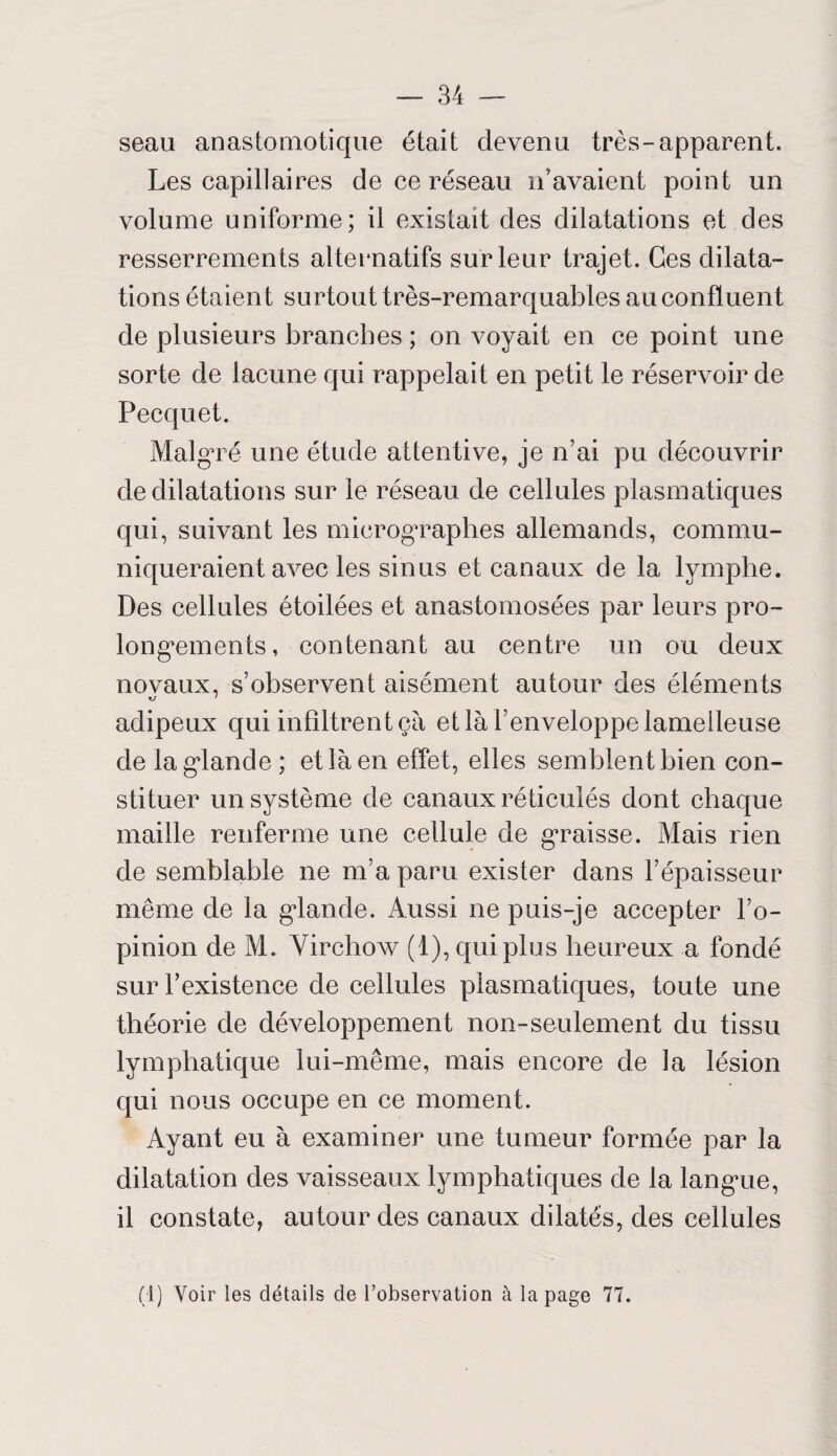 seau anastomotique était devenu très-apparent. Les capillaires de ce réseau n avaient point un volume uniforme; il existait des dilatations et des resserrements alternatifs sur leur trajet. Ces dilata¬ tions étaient sur tout très-remarquables au confluent de plusieurs branches ; on voyait en ce point une sorte de lacune qui rappelait en petit le réservoir de Pecquet. Malgré une étude attentive, je n’ai pu découvrir de dilatations sur le réseau de cellules plasmatiques qui, suivant les micrographes allemands, commu¬ niqueraient avec les sinus et canaux de la lymphe. Des cellules étoilées et anastomosées par leurs pro- long*ements, contenant au centre un ou deux novaux, s’observent aisément autour des éléments adipeux qui infiltrent ça et là l’enveloppe lamelleuse de la glande ; et là en effet, elles semblent bien con¬ stituer un système de canaux réticulés dont chaque maille renferme une cellule de graisse. Mais rien de semblable ne m’a paru exister dans l’épaisseur même de la glande. Aussi ne puis-je accepter l’o¬ pinion de M. Virchow (1), qui plus heureux a fondé sur l’existence de cellules plasmatiques, toute une théorie de développement non-seulement du tissu lymphatique lui-même, mais encore de la lésion qui nous occupe en ce moment. Ayant eu à examiner une tumeur formée par la dilatation des vaisseaux lymphatiques de la langue, il constate, autour des canaux dilatés, des cellules (4) Voir les détails de l’observation à la page 77.