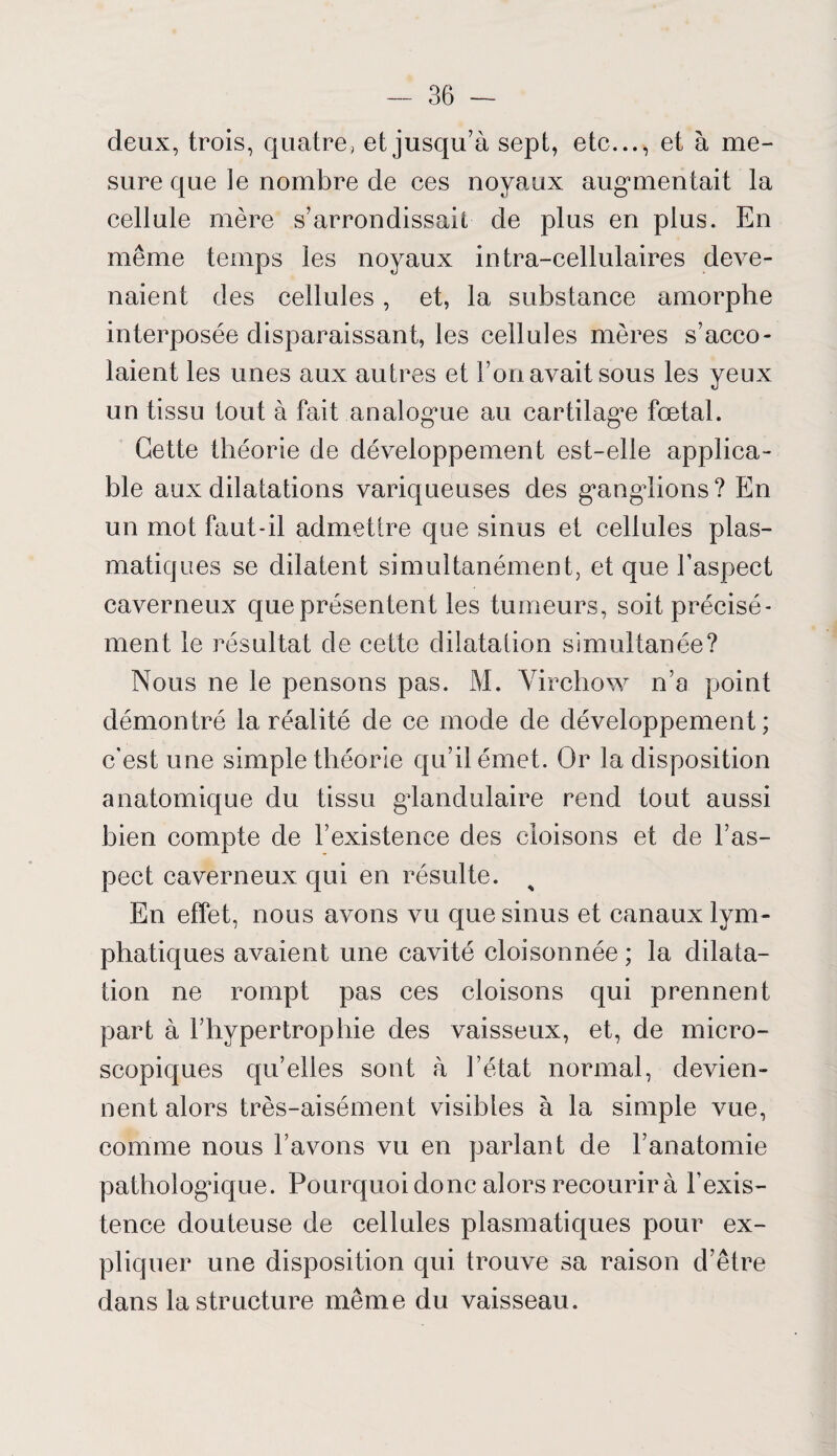 deux, trois, quatre, et jusqu’à sept, etc..., et à me¬ sure que le nombre de ces noyaux augmentait la cellule mère s’arrondissait de plus en plus. En même temps les noyaux intra-cellulaires deve¬ naient des cellules, et, la substance amorphe interposée disparaissant, les cellules mères s’acco¬ laient les unes aux autres et l’on avait sous les yeux un tissu tout à fait analogue au cartilage fœtal. Cette théorie de développement est-elle applica¬ ble aux dilatations variqueuses des g^angdions? En un mot faut-il admettre que sinus et cellules plas¬ matiques se dilatent simultanément, et que l’aspect caverneux que présentent les tumeurs, soit précisé¬ ment le résultat de cette dilatation simultanée? Nous ne le pensons pas. M. Virchow n’a point démontré la réalité de ce mode de développement ; c’est une simple théorie qu’il émet. Or la disposition anatomique du tissu glandulaire rend tout aussi bien compte de l’existence des cloisons et de l’as¬ pect caverneux qui en résulte. En effet, nous avons vu que sinus et canaux lym¬ phatiques avaient une cavité cloisonnée ; la dilata¬ tion ne rompt pas ces cloisons qui prennent part à l’hypertrophie des vaisseux, et, de micro¬ scopiques qu’elles sont à l’état normal, devien¬ nent alors très-aisément visibles à la simple vue, comme nous l’avons vu en parlant de l’anatomie pathologique. Pourquoi donc alors recourir à l’exis¬ tence douteuse de cellules plasmatiques pour ex¬ pliquer une disposition qui trouve sa raison d’être dans la structure même du vaisseau.