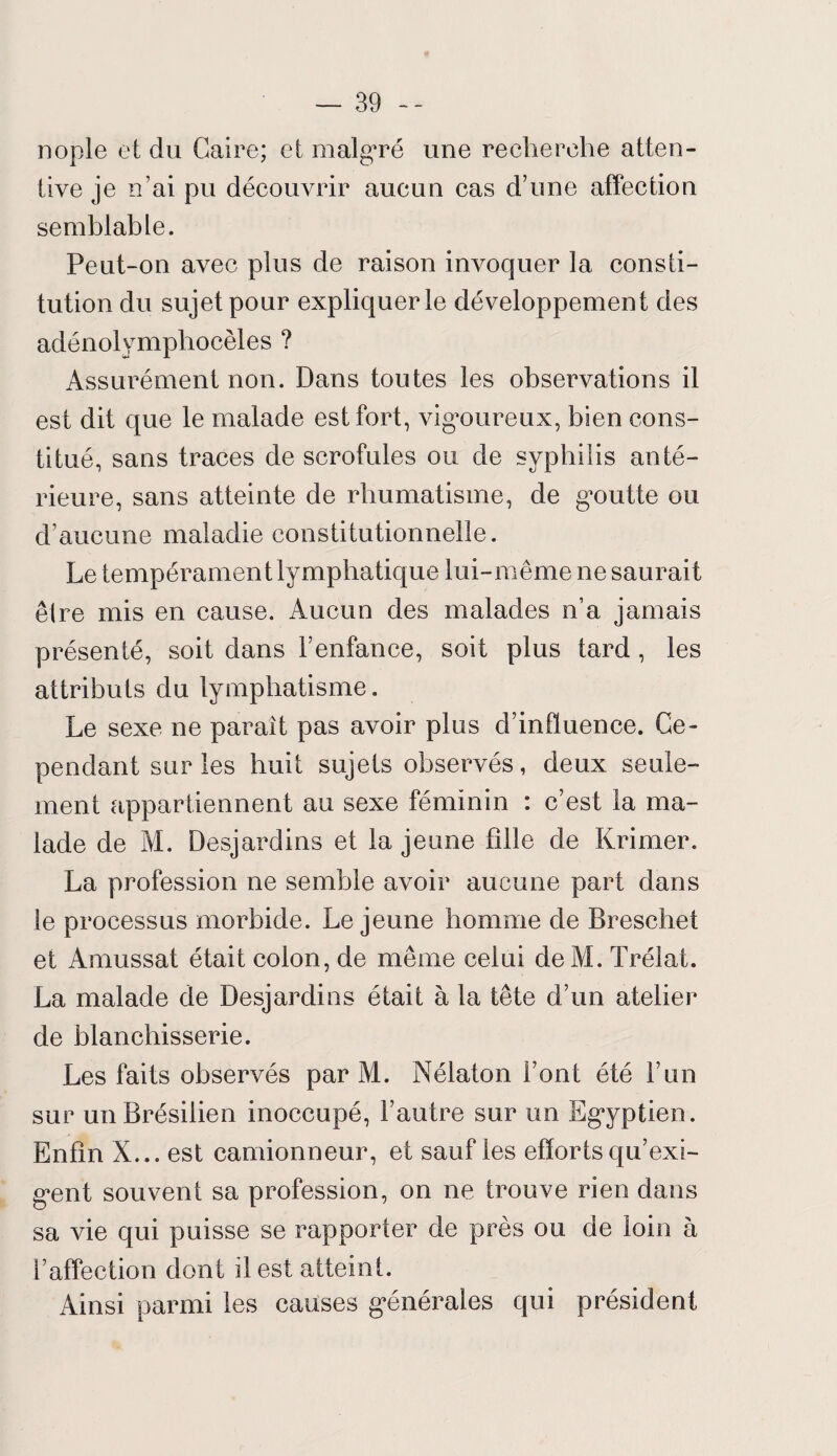 nople et du Caire; et malgré une recherche atten¬ tive je n’ai pu découvrir aucun cas d’une affection semblable. Peut-on avec plus de raison invoquer la consti¬ tution du sujet pour expliquer le développement des adénolymphocèles ? Assurément non. Dans toutes les observations il est dit que le malade est fort, vigmireux, bien cons¬ titué, sans traces de scrofules ou de syphilis anté¬ rieure, sans atteinte de rhumatisme, de gxmtte ou d’aucune maladie constitutionnelle. Le tempérament lymphatique lui-même ne saurait être mis en cause. Aucun des malades n’a jamais présenté, soit dans l’enfance, soit plus tard , les attributs du lymphatisme. Le sexe ne paraît pas avoir plus d’influence. Ce¬ pendant sur les huit sujets observés, deux seule¬ ment appartiennent au sexe féminin : c’est la ma¬ lade de M. Desjardins et la jeune fille de Krimer. La profession ne semble avoir aucune part dans le processus morbide. Lejeune homme de Breschet et Amussat était colon, de même celui deM. Trélat. La malade de Desjardins était à la tête d’un atelier de blanchisserie. Les faits observés par M. Nélaton Font été l’un sur un Brésilien inoccupé, l’autre sur un Egyptien. Enfin X... est camionneur, et sauf les efforts qu’exi¬ gent souvent sa profession, on ne trouve rien dans sa vie qui puisse se rapporter de près ou de loin à l’affection dont il est atteint. Ainsi parmi les causes générales qui président