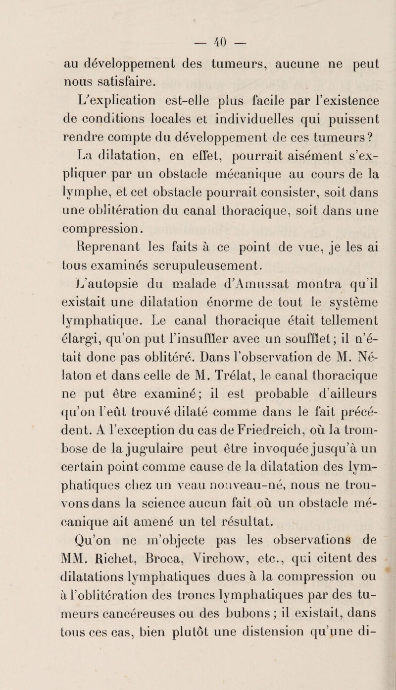 au développement des tumeurs, aucune ne peut nous satisfaire. ^explication est-elle plus facile par l’existence de conditions locales et individuelles qui puissent rendre compte du développement de ces tumeurs? La dilatation, en effet, pourrait aisément s’ex¬ pliquer par un obstacle mécanique au cours de la lymphe, et cet obstacle pourrait consister, soit dans une oblitération du canal thoracique, soit dans une compression. Reprenant les faits à ce point de vue, je les ai tous examinés scrupuleusement. L’autopsie du malade d'Amussat montra qu'il existait une dilatation énorme de tout le système lymphatique. Le canal thoracique était tellement élargi, qu’on put l’insuffler avec un soufflet; il n’é¬ tait donc pas oblitéré. Dans l’observation de M. Né- laton et dans celle de M. Trélat, le canal thoracique ne put être examiné; il est probable d’ailleurs qu’on l’eût trouvé dilaté comme dans le fait précé¬ dent. A l’exception du cas de Friedreich, où la trom- bose de lajugadaire peut être invoquée jusqu’à un certain point comme cause de la dilatation des lym¬ phatiques chez un veau non veau-né, nous ne trou¬ vons dans la science aucun fait où un obstacle mé¬ canique ait amené un tel résultat. Qu’on ne m’objecte pas les observations de MM. Richet, Broca, Virchow, etc., qui citent des dilatations lymphatiques dues à la compression ou à l’oblitération des troncs lymphatiques par des tu¬ meurs cancéreuses ou des bubons ; il existait, dans tous ces cas, bien plutôt une distension qu’une di-