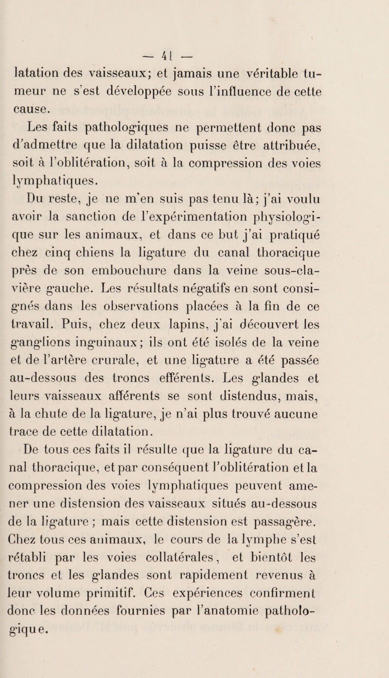 latation des vaisseaux; et jamais une véritable tu¬ meur ne s’est développée sous l’influence de cette cause. Les faits pathologiques ne permettent donc pas d'admettre que la dilatation puisse être attribuée, soit à l’oblitération, soit à la compression des voies lymphatiques. Du reste, je ne m'en suis pas tenu là; j’ai voulu avoir la sanction de l’expérimentation physiologi¬ que sur les animaux, et dans ce but j’ai pratiqué chez cinq chiens la ligature du canal thoracique près de son embouchure dans la veine sous-cla¬ vière gauche. Les résultats négatifs en sont consi¬ gnés dans les observations placées à la fin de ce travail. Puis, chez deux lapins, j’ai découvert les ganglions inguinaux; ils ont été isolés de la veine et de l’artère crurale, et une ligature a été passée au-dessous des troncs efférents. Les glandes et leurs vaisseaux afférents se sont distendus, mais, à la chute de la ligature, je n’ai plus trouvé aucune trace de cette dilatation. De tous ces faits il résulte que la ligature du ca¬ nal thoracique, et par conséquent l’oblitération et la compression des voies lymphatiques peuvent ame¬ ner une distension des vaisseaux situés au-dessous de la ligature ; mais cette distension est passagère. Chez tous ces animaux, le cours de la lymphe s’est rétabli par les voies collatérales, et bientôt les troncs et les glandes sont rapidement revenus à leur volume primitif. Ces expériences confirment donc les données fournies par l’anatomie patholo¬ gique.