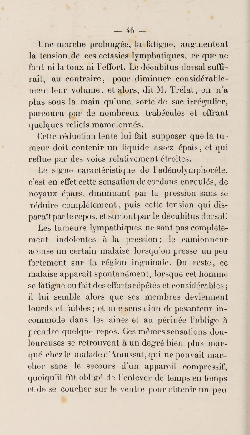 Une marche prolongée, la fatigue, augmentent la tension de ces ectasies lymphatiques, ce que ne font ni la toux ni l’effort. Le décubitus dorsal suffi¬ rait, au contraire, pour diminuer considérable¬ ment leur volume, et alors, dit M. Trélat^ on n’a plus sous la main qu’une sorte de sac irrégulier, parcouru par de nombreux trabécules et offrant quelques reliefs mamelonnés. Cette réduction lente lui fait supposer que la tu¬ meur doit contenir un liquide assez épais, et qui reflue par des voies relativement étroites. Le signe caractéristique de l’adénolymphocèle, c’est en effet cette sensation de cordons enroulés, de noyaux épars, diminuant par la pression sans se réduire complètement, puis cette tension qui dis¬ paraît par le repos, et surtout par le décubitus dorsal. Les tumeurs lympatliiques ne sont pas complète¬ ment indolentes à la pression; le camionneur accuse un certain malaise lorsqu’on presse un peu fortement sur la région ingaiinale. Du reste, ce malaise apparaît spontanément, lorsque cet homme se fatigue ou fait des efforts répétés et considérables ; il lui semble alors que ses membres deviennent lourds et faibles; et une sensation de pesanteur in¬ commode dans les aines et au périnée l’oblige à prendre quelque repos. Ces mêmes sensations dou¬ loureuses se retrouvent à un degTé bien plus mar¬ qué chez le malade d’Amussat, qui ne pouvait mar¬ cher sans le secours d’un appareil compressif, quoiqu’il fût obligé de l’enlever de temps en temps et de se coucher sur le ventre pour obtenir un peu