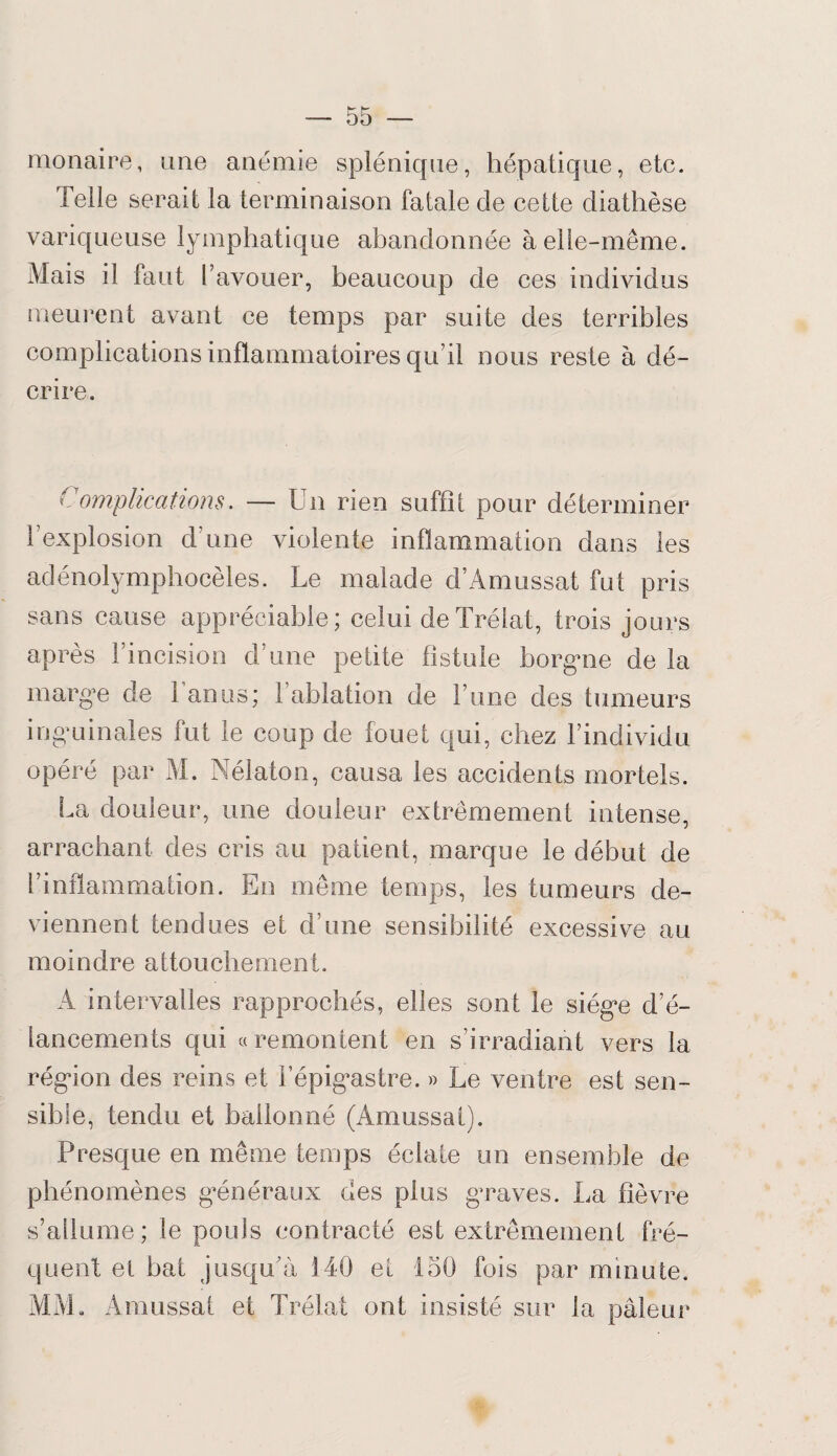 raonaire, une anémie splénique, hépatique, etc. telle serait la terminaison fatale de cette diathèse variqueuse lymphatique abandonnée à elle-même. Mais il faut l’avouer, beaucoup de ces individus meurent avant ce temps par suite des terribles complications inflammatoires qu’il nous reste à dé¬ crire. Complications. — Un rien suffît pour déterminer l’explosion d’une violente inflammation dans les adénolymphocèles. Le malade d’Amussat fut pris sans cause appréciable; celui deTrélat, trois jours après l’incision d’une petite fistule borgne de la marge de l’anus; l’ablation de l’une des tumeurs inguinales fut le coup de fouet qui, chez l’individu opéré par M. Nélaton, causa les accidents mortels. La douleur, une douleur extrêmement intense, arrachant des cris au patient, marque le début de l’inflammation. En même temps, les tumeurs de¬ viennent tendues et d’une sensibilité excessive au moindre attouchement. A intervalles rapprochés, elles sont le siège d’é¬ lancements qui «remontent en s’irradiant vers la région des reins et l’épigastre. » Le ventre est sen¬ sible, tendu et ballonné (Amussal). Presque en même temps éclate un ensemble de phénomènes généraux des plus graves. La fièvre s’allume; le pouls contracté est extrêmement fré¬ quent et bat jusqu’à 140 et 150 fois par minute, MM, Amussat et Trélat ont insisté sur la pâleur