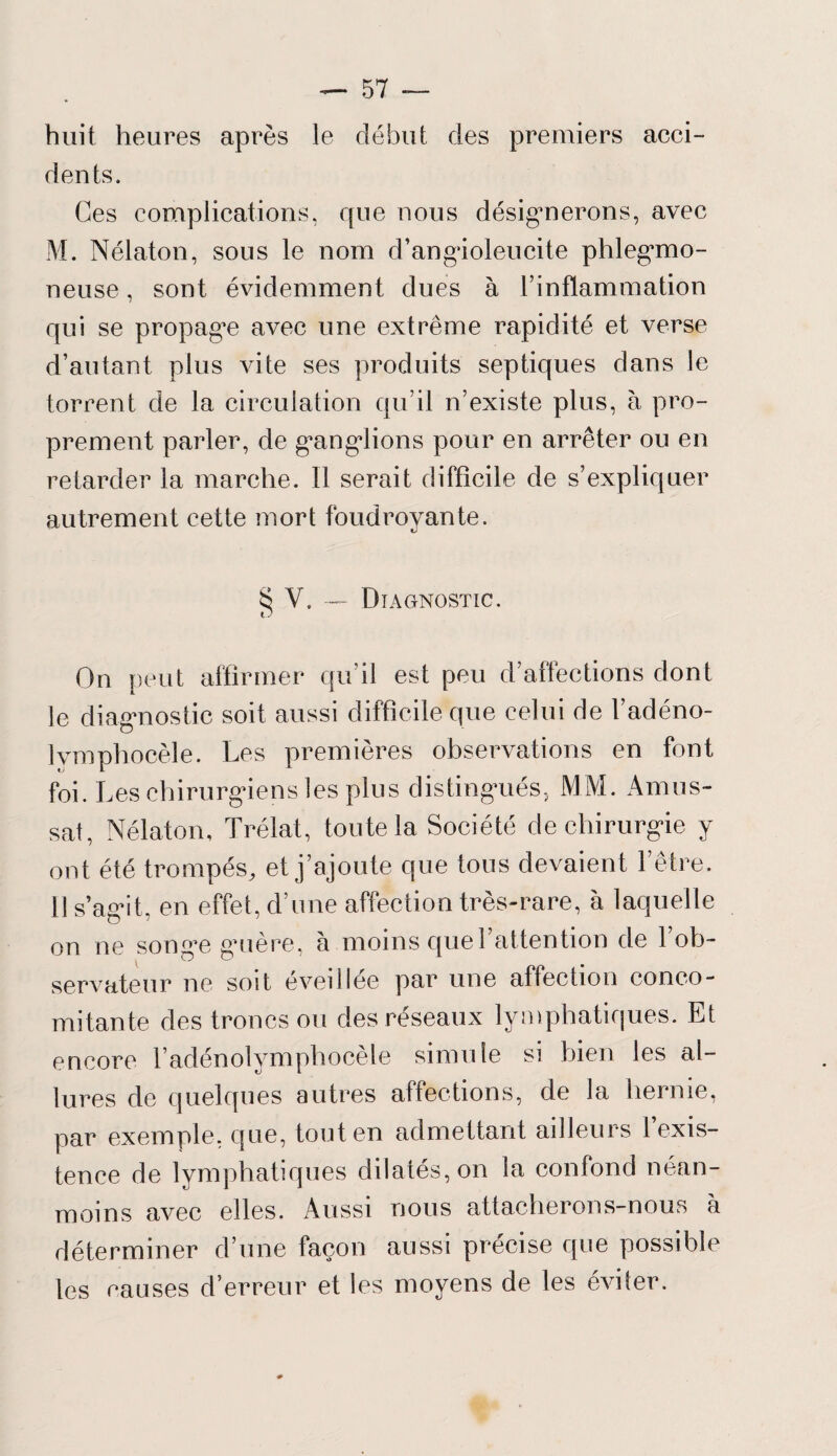 huit heures après le début des premiers acci¬ dents. Ces complications, que nous désignerons, avec M. Nélaton, sous le nom d’angioleucite phlegmo- neuse, sont évidemment dues à l’inflammation qui se propagée avec une extrême rapidité et verse d’autant plus vite ses produits septiques dans le torrent de la circulation qu’il n’existe plus, à pro¬ prement parler, de ganglions pour en arrêter ou en retarder la marche. Il serait difficile de s’expliquer autrement cette mort foudroyante. SV.— Diagnostic. O On peut affirmer qu’il est peu d’affections dont le diagnostic soit aussi difficile que celui de l’adéno- Ivmphocèle. Les premières observations en font foi. Les chirurgiens les plus distingués, MM. Amus- sat, Nélaton, Trélat, toute la Société de chirurgie y ont été trompés, et j’ajoute que tous devaient F être. 11 s’agit, en effet, d’une affection très-rare, à laquelle on ne songe guère, à moins que l’attention de 1 ob¬ servateur ne soit eveillee par une affection conco¬ mitante des troncs ou des réseaux lymphatiques. Et encore l’adénolymphocèle simule si bien les al¬ lures de quelques autres affections, de la hernie, par exemple, que, tout en admettant ailleurs 1 exis¬ tence de lymphatiques dilatés, on la confond néan¬ moins avec elles. Aussi nous attacherons-nous a déterminer d’une façon aussi précise que possible les causes d’erreur et les moyens de les éviter.