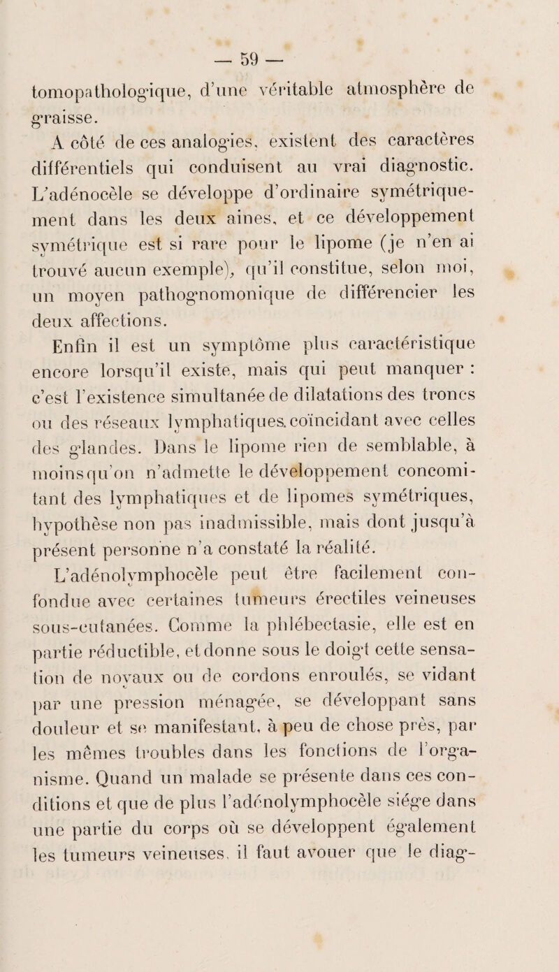 tomopathologique, d’une véritable atmosphère de graisse. A côté de ces analogues, existent des caractères différentiels qui conduisent au vrai diagnostic. I/adénocèle se développe d’ordinaire symétrique¬ ment dans les deux aines, et ce développement symétrique est si rare pour le lipome (je n’en ai trouvé aucun exemple), qu’il constitue, selon moi, un moyen pathognomonique de différencier les deux affections. Enfin il est un symptôme plus caractéristique encore lorsqu’il existe, mais qui peut manquer : c’est l’existence simultanée de dilatations des troncs ou des réseaux lymphatiques.coïncidant avec celles des glandes. Dans le lipome rien de semblable, à moins qu’on n’admette le développement concomi¬ tant des lymphatiques et de lipomes symétriques, hypothèse non pas inadmissible, mais dont jusqu’à présent personne n’a constaté la réalité. L’adénolympliocèle peut être facilement con¬ fondue avec certaines tumeurs érectiles veineuses sous-cutanées. Comme la phléhectasie, elle est en partie réductible, et donne sous le doigt cette sensa¬ tion de novaux ou de cordons enroulés, se vidant t par une pression ménagée, se développant sans douleur et se, manifestant, à peu de chose près, par les mêmes troubles dans les fonctions de l’orga¬ nisme. Quand un malade se présente dans ces con¬ ditions et que de plus l’adénolymphoeèle siège dans une partie du corps où se développent également les tumeurs veineuses, il faut avouer que le diag-