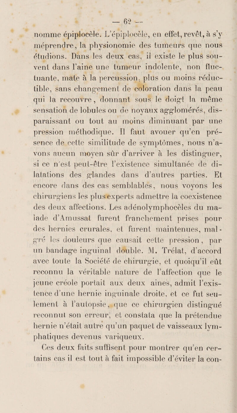 nomme épiplocèle. L’épiplocèle, en effet, revêt, à s’v méprendre, la physionomie des tumeurs que nous étudions. Dans les deux cas, il existe le plus sou¬ vent dans l’aine une tumeur indolente, non fluc¬ tuante, mate à la percussion, plus ou moins réduc¬ tible, sans changement de coloration dans la peau qui la recouvre, donnant sous le doigt la même sensation de lobules ou de noyaux agglomérés, dis¬ paraissant ou tout au moins diminuant par une pression méthodique. Il faut avouer qu’en pré¬ sence de cette similitude de symptômes, nous n’a¬ vons aucun moyen sûr d’arriver à les distinguer, si ce n'est peut-être l’existence simultanée de di¬ latations des glandes dans d’autres parties. Et encore dans des cas semblables, nous voyons les chirurgiens les plus experts admettre la coexistence des deux affections. Les adénolymphocèîes du ma¬ lade d’Amussat furent franchement prises pour des hernies crurales, et furent maintenues, mal¬ gré les douleurs que causait cette pression , par un bandage inguinal double. M. Trélat, d’accord avec toute la Société de chirurgie, et quoiqu’il eût reconnu la véritable nature de l’affection que le jeune créole portait aux deux aines, admit l’exis¬ tence d’une hernie inguinale droite, et ce fut seu¬ lement à l’autopsie, que ce chirurgien distingué reconnut son erreur, et constata que la prétendue hernie n’était autre qu’un paquet de vaisseaux lym¬ phatiques devenus variqueux. Ces deux faits suffisent pour montrer qu’en cer¬ tains cas il est tout à fait impossible d’éviter la con-