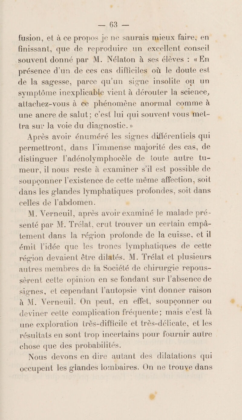 fusion, et à ce propos je ne saurais mieux faire, en finissant, que de reproduire un excellent conseil souvent donné par M. Nélaton à ses élèves : « En présence d’un de ces cas difficiles où le doute est de la sagesse, parce qu’un signe insolite ou un symptôme inexplicable vient à dérouter la science, attachez-vous à ce phénomène anormal comme à une ancre de salut; c’est lui qui souvent vous met¬ tra sur la voie du diagnostic. » Après avoir énuméré les si gai es différentiels qui permettront, dans l’immense majorité des cas, de distinguer l’adénolymphocèle de toute autre tu¬ meur, il nous reste à examiner s’il est possible de soupçonner l’existence de cette même affection, soif dans les glandes lymphatiques profondes, soit dans celles de l’abdomen. M. Yerneuil, après avoir examiné le malade pré¬ senté par M. Trélat, crut trouver un certain emp⬠tement dans la région profonde de la cuisse, et il émit l’idée que les troncs lymphatiques de cette région devaient être dilatés. M. Trélat et plusieurs autres membres de la Société de chirurgie repous¬ sèrent cette opinion en se fondant sur l’absence de signes, et cependant l’autopsie vint donner raison à M. Yerneuil. On peut, en effet, soupçonner ou deviner cette complication fréquente; mais c’est là une exploration très-difficile et très-délicate, et les résultats en sont trop incertains pour fournir autre chose que des probabilités. Nous devons en dire autant des dilatations qui occupent les glandes lombaires. On ne trouve dans