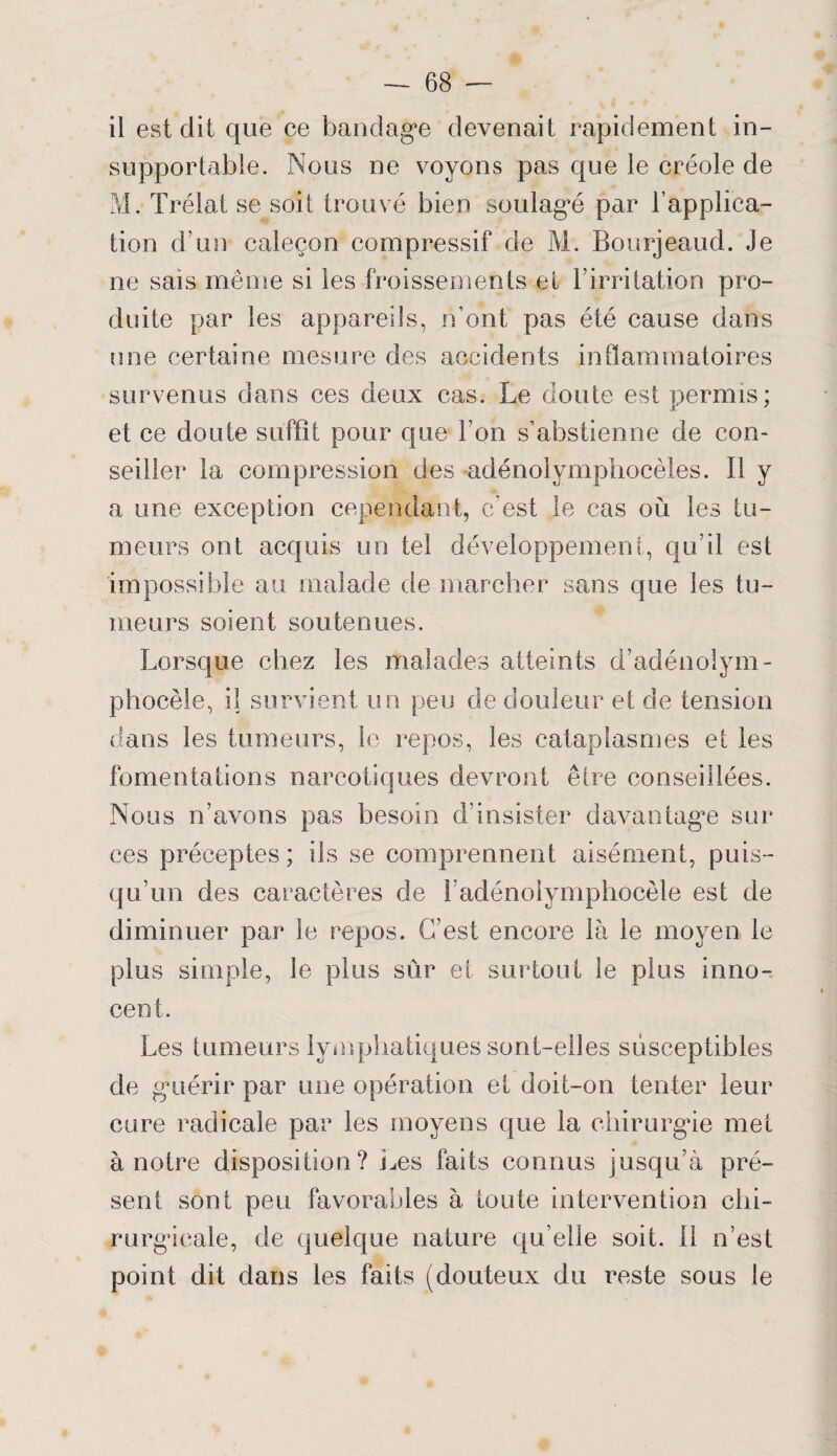 il est dit que ce bandage devenait rapidement in¬ supportable. Nous ne voyons pas que le créole de M. Trélat se soit trouvé bien soulagé par l’applica¬ tion d’un caleçon compressif de M. Bourjeaud. Je ne sais même si les froissements et l’irritation pro¬ duite par les appareils, n’ont pas été cause dans une certaine mesure des accidents inflammatoires survenus dans ces deux cas. Le doute est permis; et ce doute suffît pour que l’on s’abstienne de con¬ seiller la compression des adénolymphocèles. Il y a une exception cependant, c’est le cas où les tu¬ meurs ont acquis un tel développement, qu’il est impossible au malade de marcher sans que les tu¬ meurs soient soutenues. Lorsque chez les malades atteints d’adénolym- phocèle, il survient un peu de douleur et de tension dans les tumeurs, le repos, les cataplasmes et les fomentations narcotiques devront être conseillées. Nous n’avons pas besoin d’insister davantage sur ces préceptes; ils se comprennent aisément, puis¬ qu’un des caractères de ladénolymphoeèle est de diminuer par le repos. C’est encore là le moyen le plus simple, le plus sûr et surtout le plus inno¬ cent. Les tumeurs lymphatiques sont-elles susceptibles de guérir par une opération et doit-on tenter leur cure radicale par les moyens que la chirurgie met à notre disposition? Les faits connus jusqu’à pré¬ sent sont peu favorables à toute intervention chi¬ rurgicale, de quelque nature qu’elle soit, il n’est point dit dans les faits (douteux du reste sous le