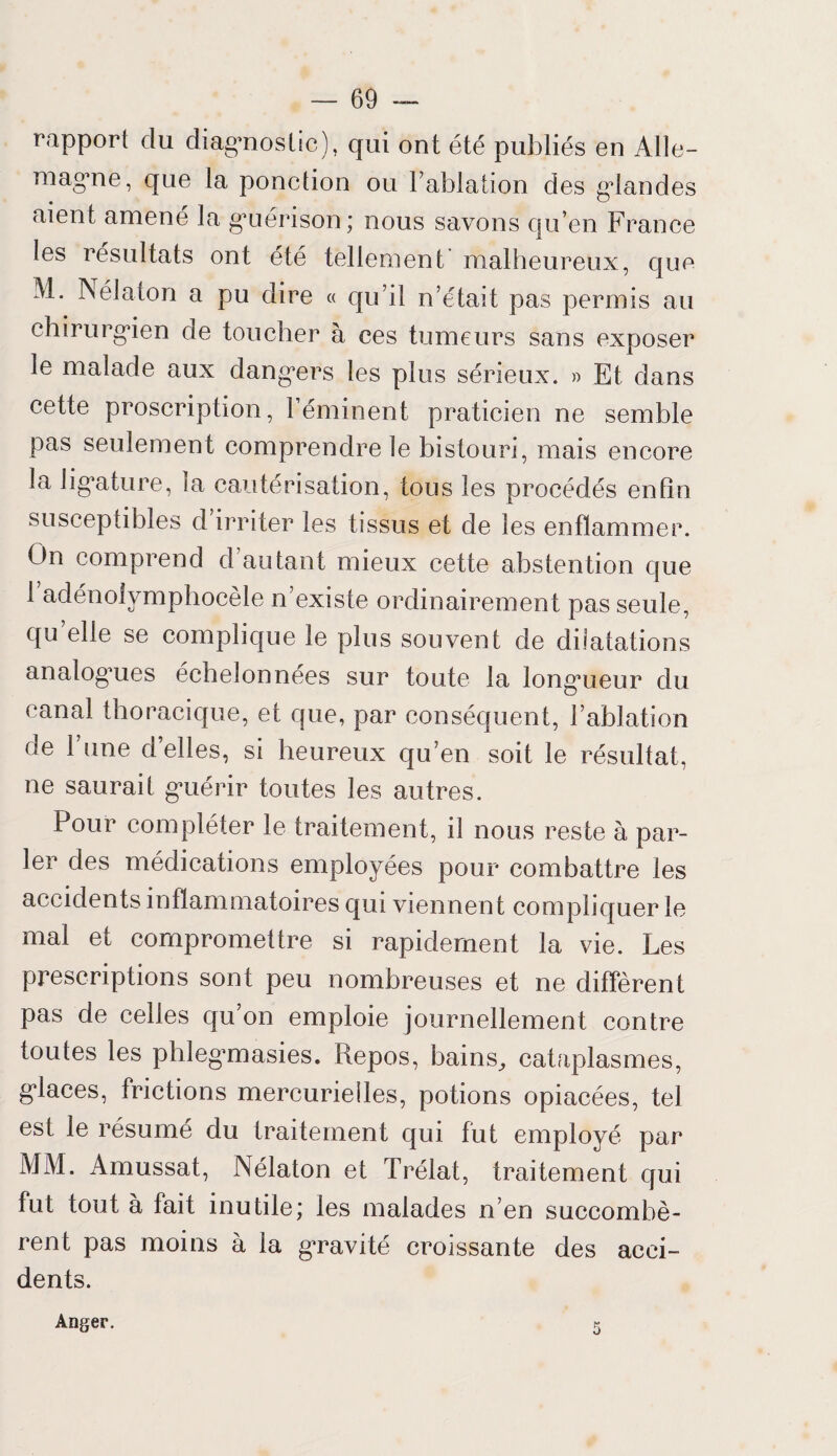 rapport du diagnostic), qui ont été publiés en Alle¬ magne, que la ponction ou l’ablation des gdandes aient aniene la gnérison ; nous savons qu’en France les résultats ont été tellement malheui eux, que M. Nélaton a pu dire « qu’il n’était pas permis au chirurgien de toucher à ces tumeurs sans exposer le malade aux dangers les plus sérieux. » Et dans cette proscription, 1 éminent praticien ne semble pas seulement comprendre le bistouri, mais encore la ligature, la cautérisation, tous les procédés enfin susceptibles d irriter les tissus et de les enflammer. On comprend d’autant mieux cette abstention que i’adénolymphocèle n’existe ordinairement pas seule, qu elle se complique le plus souvent de dilatations analogoies échelonnées sur toute la longueur du canal thoracique, et que, par conséquent, l’ablation de 1 une d’elles, si heureux qu’en soit le résultat, ne saurait guérir toutes les autres. Pour compléter le traitement, il nous reste à par¬ ler des médications employées pour combattre les accidents inflammatoires qui viennent compliquer le mal et compromettre si rapidement la vie. Les prescriptions sont peu nombreuses et ne diffèrent pas de celles qu’on emploie journellement contre toutes les phlegmasies. Repos, bains, cataplasmes, glaces, frictions mercurielles, potions opiacées, tel est le résumé du traitement qui fut employé par MM. Amussat, Nélaton et Trélat, traitement qui fut tout à fait inutile; les malades n’en succombè¬ rent pas moins à la gravité croissante des acci¬ dents. Anger.