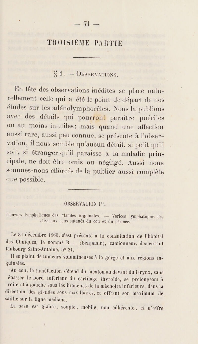 TROISIÈME PARTIE §1.-— Observations. En tete des observations inédites se place natu¬ rellement celle qui a été le point de départ de nos études sur les adénolymphocèles. Nous la publions avec des détails qui pourront paraître puériles ou au moins inutiles; mais quand une affection aussi rare, aussi peu connue, se présente à l’obser¬ vation, il nous semble qu’aucun détail, si petit qu’il soit, si étranger qu’il paraisse à la maladie prin¬ cipale, ne doit être omis ou négligé. Aussi nous sommes-nous efforcés de la publier aussi complète que possible. OBSERVATION Ire. Tunr urs lymphatiques des glandes inguinales. — Varices lymphatiques des vaisseaux sous-cutanés du cou et du périnée. Le 31 décembre 1866, s’est présenté à la consultation de l’hôpital des Cliniques, le nommé B. (Benjamin), camionneur, demeurant faubourg Saint-Antoine, n° 21. 11 se plaint de tumeurs volumineuses à la gorge et aux régions in¬ guinales. Au cou, la tuméfaction s’étend du menton au devant du larynx, sans épasser le bord inférieur du cartilage thyroïde, se prolongeant à roite et à gauche sous les branches de la mâchoire inférieure, dans la direction des glandes sous-maxillaires, et offrant son maximum de saillie sur la ligne médiane. La peau est glabre, souple, mobile, non adhérente, et n’offre
