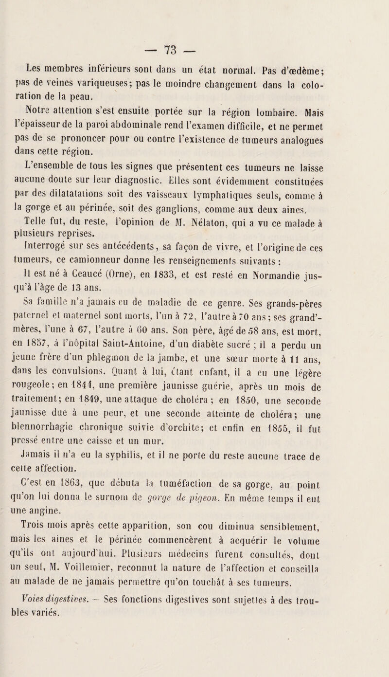 Les membres inférieurs sont dans un état normal. Pas d’œdème; pas de veines variqueuses; pas le moindre changement dans la colo¬ ration de la peau. Notre attention s’est ensuite portée sur la région lombaire. Mais l’épaisseur de la paroi abdominale rend l’examen difficile, et ne permet pas de se prononcer pour ou contre l’existence de tumeurs analogues dans cette région. L’ensemble de tous les signes que présentent ces tumeurs ne laisse aucune doute sur leur diagnostic. Elles sont évidemment constituées par des dilatatations soit des vaisseaux lymphatiques seuls, comme à la gorge et au périnée, soit des ganglions, comme aux deux aines. Telle fut, du reste, l’opinion de M. Nélaton, qui a vu ce malade à plusieurs reprises. Interrogé sur ses antécédents, sa façon de vivre, et l’origine de ces tumeurs, ce camionneur donne les renseignements suivants : Il est né à Ceaucé (Orne), en 1833, et est resté en Normandie jus¬ qu’à l’age de 13 ans. Sa famille n’a jamais eu de maladie de ce genre. Ses grands-pères paternel et maternel sont morts, l’un à 72, l’autre à 70 ans; ses grand’- mères, l'une à 67, l’autre à (30 ans. Son père, âgé de 58 ans, est mort, en 1857, à l’nôpital Saint-Antoine, d’un diabète sucré ; il a perdu un jeune frère d’un phlegmon de la jambe, et une sœur morte à 11 ans, dans les convulsions. Quant à lui, étant enfant, il a eu une légère rougeole ; en 1844, une première jaunisse guérie, après un mois de traitement; en 1849, une attaque de choléra; en 1850, une seconde jaunisse due à une peur, et une seconde atteinte de choléra; une blennorrhagie chronique suivie d’orchite; et enfin en 1855, il fut pressé entre une caisse et un mur. Jamais il n’a eu la syphilis, et il ne porte du reste aucune trace de cette affection. C’est en 1863, que débuta la tuméfaction de sa gorge, au point qu’on lui donna le surnom de gorge de pigeon. En même temps il eut une angine. Trois mois après cette apparition, son cou diminua sensiblement, mais les aines et le périnée commencèrent à acquérir le volume qu’ils ont aujourd’hui. Plusieurs médecins furent consultés, dont un seul, M. Voillemier, reconnut la nature de l’affection et conseilla au malade de ne jamais permettre qu’on touchât à ses tumeurs. Voies digestives. — Ses fonctions digestives sont sujet tes à des trou¬ bles variés.