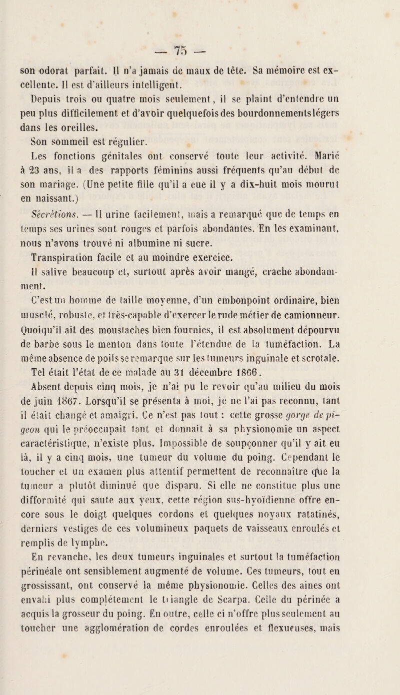 son odorat parfait. Il n’a jamais de maux de tête. Sa mémoire est ex¬ cellente. Il est d’ailleurs intelligent. Depuis trois ou quatre mois seulement , il se plaint d’entendre un peu plus difficilement et d'avoir quelquefois des bourdonnementslégers dans les oreilles. Son sommeil est régulier. Les fonctions génitales ont conservé toute leur activité. Marié à 23 ans, il a des rapports féminins aussi fréquents qu’au début de son mariage. (Une petite fille qu’il a eue il y a dix-huit mois mourut en naissant.) Sécrétions. — Il urine facilement, mais a remarqué que de temps en temps ses urines sont rouges et parfois abondantes. En les examinant, nous n’avons trouvé ni albumine ni sucre. Transpiration facile et au moindre exercice. 11 salive beaucoup et, surtout après avoir mangé, crache abondam¬ ment. C’est un homme de taille moyenne, d’un embonpoint ordinaire, bien musclé, robuste, et irès-eapable d’exercer le rude métier de camionneur. Quoiqu’il ait des moustaches bien fournies, il est absolument dépourvu de barbe sous le menton dans toute l’étendue de la tuméfaction. La même absence de poils se remarque sur les tumeurs inguinale etscrotale. Tel était l’état de ce malade au 31 décembre 1866. Absent depuis cinq mois, je n’ai pu le revoir qu’au milieu du mois de juin 1867. Lorsqu’il se présenta à moi, je ne l’ai pas reconnu, tant il était changé et amaigri. Ce n’est pas tout : celte grosse gorge de pi¬ geon qui le préoccupait tant et donnait à sa physionomie un aspect caractéristique, n’existe plus. Impossible de soupçonner qu’il y ait eu là, il y a cinq mois, une tumeur du volume du poing. Cependant le toucher et un examen plus attentif permettent de reconnaître qtae la tumeur a plutôt diminué que disparu. Si elle ne constitue plus une difformité qui saute aux yeux, cette région sus-hyoïdienne offre en¬ core sous le doigt quelques cordons et quelques noyaux ratatinés, derniers vestiges de ces volumineux paquets de vaisseaux enroulés et remplis de lymphe. En revanche, les deux tumeurs inguinales et surtout la tuméfaction périnéale ont sensiblement augmenté de volume. Ces tumeurs, tout en grossissant, ont conservé la même physionomie. Celles des aines ont envahi plus complètement le ti iangle de Scarpa. Celle du périnée a acquis la grosseur du poing. En outre, celle ci n’offre plus seulement au toucher une agglomération de cordes enroulées et flexueuses, mais