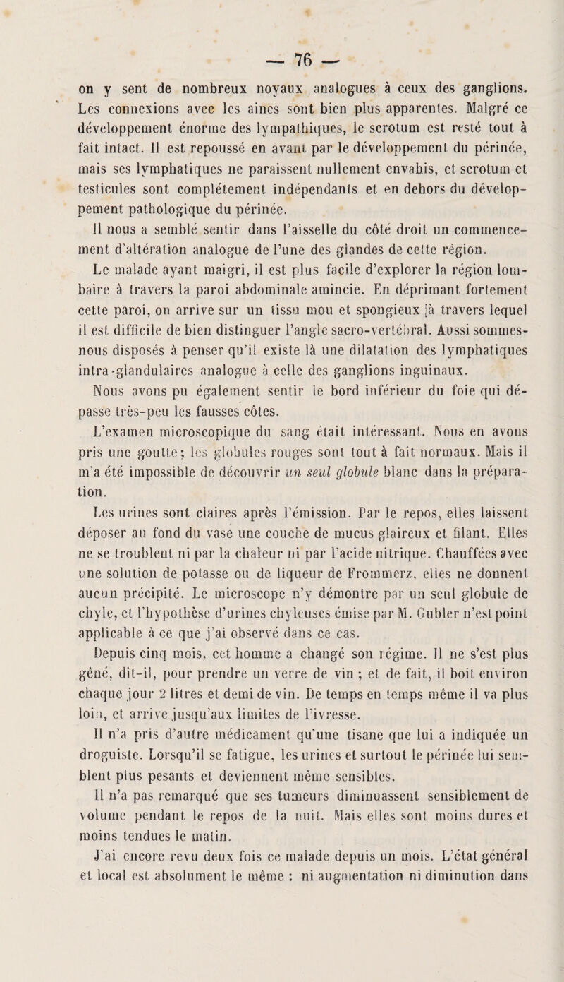 on y sent de nombreux noyaux analogues à ceux des ganglions. Les connexions avec les aines sont bien plus apparentes. Malgré ce développement énorme des lympathiques, ie scrotum est resté tout à fait intact. Il est repoussé en avant par le développement du périnée, mais ses lymphatiques ne paraissent nullement envahis, et scrotum et testicules sont complètement indépendants et en dehors du dévelop¬ pement pathologique du périnée. Il nous a semblé sentir dans l’aisselle du côté droit un commence¬ ment d’altération analogue de l’une des glandes de cette région. Le malade ayant maigri, il est plus facile d’explorer la région lom¬ baire à travers la paroi abdominale amincie. En déprimant fortement cette paroi, on arrive sur un tissu mou et spongieux [à travers lequel il est difficile de bien distinguer l’angle sacro-vertébral. Aussi sommes- nous disposés à penser qu’il existe là une dilatation des lymphatiques intra-glandulaires analogue à celle des ganglions inguinaux. Nous avons pu également sentir le bord inférieur du foie qui dé¬ passe très-peu les fausses côtes. L’examen microscopique du sang était intéressant. Nous en avons pris une goutte; les globules rouges sont tout à fait normaux. Mais il m’a été impossible de découvrir un seul globule blanc dans la prépara¬ tion. Les urines sont claires après l’émission. Par le repos, elles laissent déposer au fond du vase une couche de mucus glaireux et filant. Elles ne se troublent ni par la chaleur ni par l’acide nitrique. Chauffées avec une solution de potasse ou de liqueur de Frommerz, elles ne donnent aucun précipité. Le microscope n’y démontre par un seul globule de chyle, et l’hypothèse d’urines chyleuses émise par M. Gubler n’est point applicable à ce que j’ai observé dans ce cas. Depuis cinq mois, cet homme a changé son régime. 11 ne s’est plus gêné, dit-il, pour prendre un verre de vin ; et de fait, il boit environ chaque jour 2 litres et demi de vin. De temps en temps même il va plus loin, et arrive jusqu’aux limites de l’ivresse. 11 n’a pris d’autre médicament qu’une tisane que lui a indiquée un droguiste. Lorsqu’il se fatigue, les urines et surtout le périnée lui sem¬ blent plus pesants et deviennent même sensibles. U n’a pas remarqué que ses tumeurs diminuassent sensiblement de volume pendant le repos de la nuit. Mais elles sont moins dures et moins tendues le malin. •J’ai encore revu deux fois ce malade depuis un mois. L’état général et local est absolument le même : ni augmentation ni diminution dans