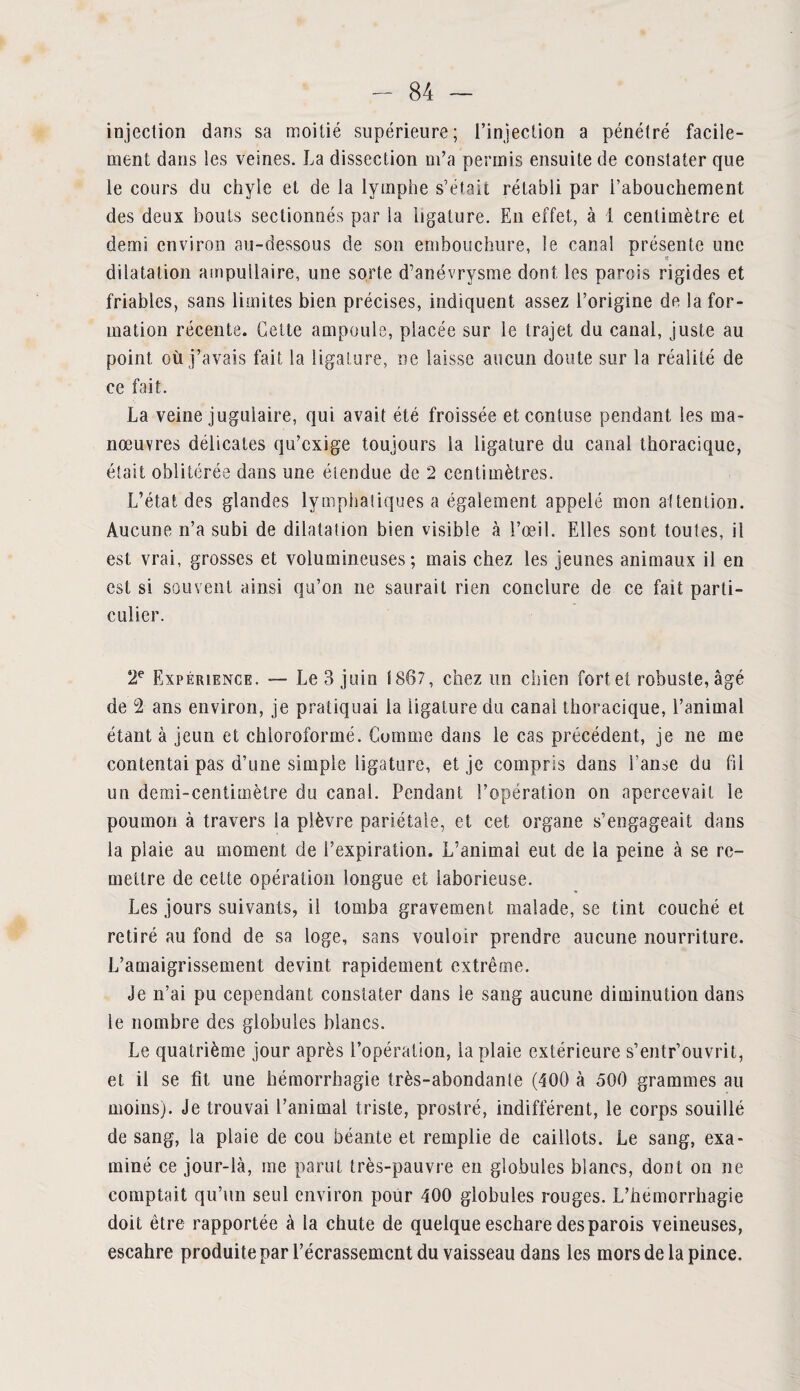 injection dans sa moitié supérieure; l’injection a pénétré facile¬ ment dans les veines. La dissection m’a permis ensuite de constater que le cours du chyle et de la lymphe s’était rétabli par l’abouchement des deux bouts sectionnés par la ligature. En effet, à i centimètre et demi environ au-dessous de son embouchure, le canal présente une dilatation ampullaire, une sorte d’anévrysme dont les parois rigides et friables, sans limites bien précises, indiquent assez l’origine de la for¬ mation récente. Cette ampoule, placée sur le trajet du canal, juste au point où j’avais fait la ligature, ne laisse aucun doute sur la réalité de ce fait. La veine jugulaire, qui avait été froissée etcontuse pendant les ma¬ nœuvres délicates qu’exige toujours la ligature du canal thoracique, était oblitérée dans une étendue de 2 centimètres. L’état des glandes lymphatiques a également appelé mon attention. Aucune n’a subi de dilatation bien visible à l’œil. Elles sont toutes, il est vrai, grosses et volumineuses; mais chez les jeunes animaux il en est si souvent ainsi qu’on 11e saurait rien conclure de ce fait parti¬ culier. 2e Expérience. — Le 3 juin 1807, chez un chien forte! robuste, âgé de G2 ans environ, je pratiquai la ligature du canal thoracique, l’animal étant à jeun et chloroformé. Cutnme dans le cas précédent, je ne me contentai pas d’une simple ligature, et je compris dans l’anse du fil un demi-centimètre du canal. Pendant l’opération on apercevait le poumon à travers la plèvre pariétale, et cet organe s’engageait dans la plaie au moment de l’expiration. L’animai eut de la peine à se re¬ mettre de cette opération longue et laborieuse. Les jours suivants, il tomba gravement malade, se tint couché et retiré au fond de sa loge, sans vouloir prendre aucune nourriture. L’amaigrissement devint rapidement extrême. Je n’ai pu cependant constater dans le sang aucune diminution dans le nombre des globules blancs. Le quatrième jour après l’opération, la plaie extérieure s’entr’ouvrit, et il se fît une hémorrhagie très-abondante (400 à 500 grammes au moins). Je trouvai l’animal triste, prostré, indifférent, le corps souillé de sang, la plaie de cou béante et remplie de caillots. Le sang, exa¬ miné ce jour-là, me parut très-pauvre en globules blancs, dont on ne comptait qu’un seul environ pour 400 globules rouges. L’hémorrhagie doit être rapportée à la chute de quelque eschare des parois veineuses, escahre produite par l’écrassemcnt du vaisseau dans les mors de la pince.