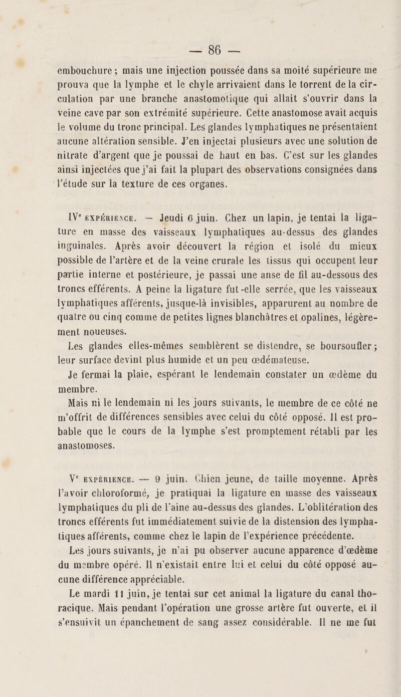 embouchure ; mais une injection poussée dans sa moité supérieure me prouva que la lymphe et le chyle arrivaient dans le torrent de la cir¬ culation par une branche anastomotique qui allait s’ouvrir dans la veine cave par son extrémité supérieure. Cette anastomose avait acquis le volume du tronc principal. Les glandes lymphatiques ne présentaient aucune altération sensible. J’en injectai plusieurs avec une solution de nitrate d’argent que je poussai de haut en bas. C’est sur les glandes ainsi injectées que j’ai fait la plupart des observations consignées dans l’étude sur la texture de ces organes. IVe expérience. — Jeudi 6 juin. Chez un lapin, je tentai la liga¬ ture en masse des vaisseaux lymphatiques au-dessus des glandes inguinales. Après avoir découvert la région et isolé du mieux possible de l’artère et de la veine crurale les tissus qui occupent leur partie interne et postérieure, je passai une anse de fil au-dessous des troncs efférents. A peine la ligature fut-elle serrée, que les vaisseaux lymphatiques afférents, jusque-là invisibles, apparurent au nombre de quatre ou cinq comme de petites lignes blanchâtres et opalines, légère¬ ment noueuses. Les glandes elles-mêmes semblèrent se distendre, se boursoufler ; leur surface devint plus humide et un peu œdémateuse. Je fermai la plaie, espérant le lendemain constater un œdème du membre. Mais ni le lendemain ni les jours suivants, le membre de ce côté ne m’offrit de différences sensibles avec celui du côté opposé. 11 est pro¬ bable que le cours de la lymphe s’est promptement rétabli par les anastomoses. Ve expérience. — 9 juin. Chien jeune, de taille moyenne. Après l’avoir chloroformé, je pratiquai la ligature en masse des vaisseaux lymphatiques du pli de l'aine au-dessus des glandes. L’oblitération des troncs efférents fut immédiatement suivie de la distension des lympha¬ tiques afférents, comme chez le lapin de l’expérience précédente. Les jours suivants, je n’ai pu observer aucune apparence d’œdème du membre opéré. Il n’existait entre lui et celui du côté opposé au¬ cune différence appréciable. Le mardi 11 juin, je tentai sur cet animal la ligature du canal tho¬ racique. Mais pendant l’opération une grosse artère fut ouverte, et il s’ensuivit un épanchement de sang assez considérable. Il ne me fut