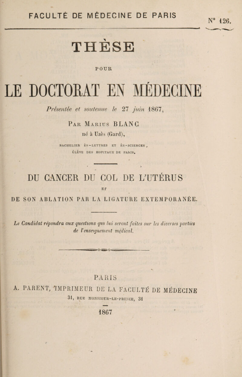 N° 126. THÈSE POUR LE DOCTORAT EN MÉDECINE Présentée et soutenue le 27 juin 1867, Par Marius BLANC né à Uzès (Gard), BACHELIER ÈS-LETTRES ET ES-SCIENCES, ÉLÈVE DES HOPITAUX DE PARIS. * > ■4 DU CANCER DU COL DE L’UTÉRUS ET DE SON ABLATION PAR LA LIGATURE EXTEMPORANÉE. Le Candidat répondra aux questions qui lui seront faites sur les diverses parties de Venseignement médical. '^IS PARIS A. PARENT. IMPRIMEUR DE LA FACULTÉ DE MÉDECINE 31, RUE monsteur-le-prince, 31 1867