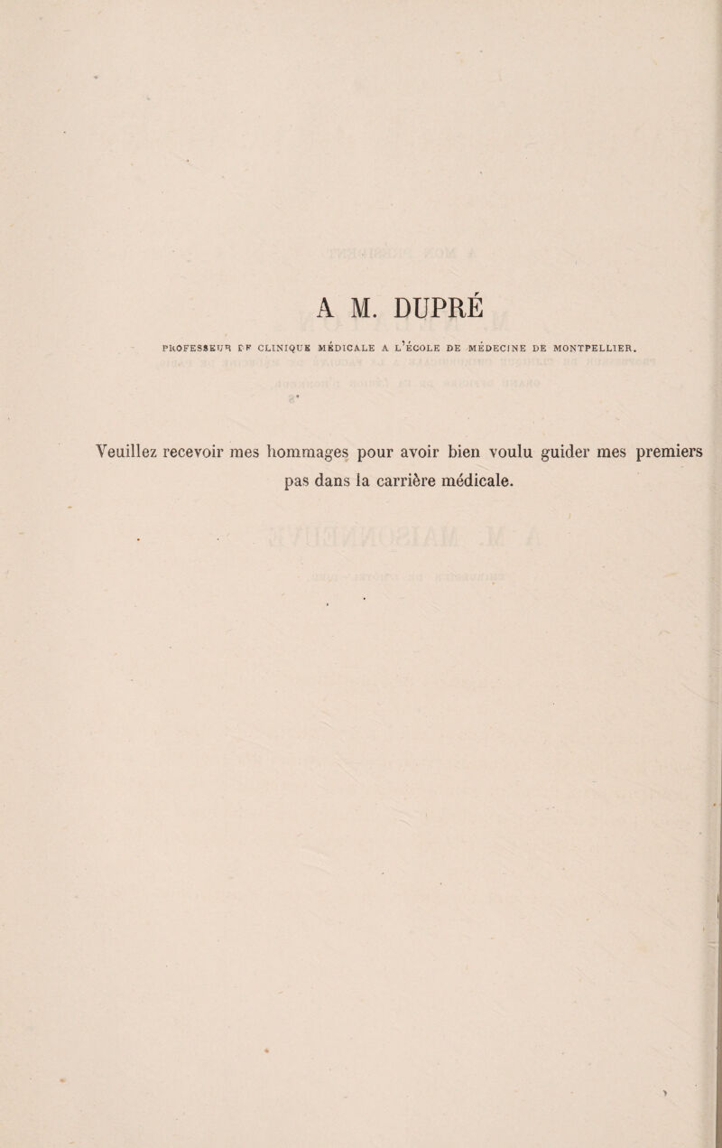 A M. DUPRÉ PROFESSEUR f-K CLINIQUE MEDICALE A l’ÉCOLE DE MEDECINE DE MONTPELLIER. Veuillez recevoir mes hommages pour avoir bien voulu guider mes premiers pas dans ia carrière médicale.