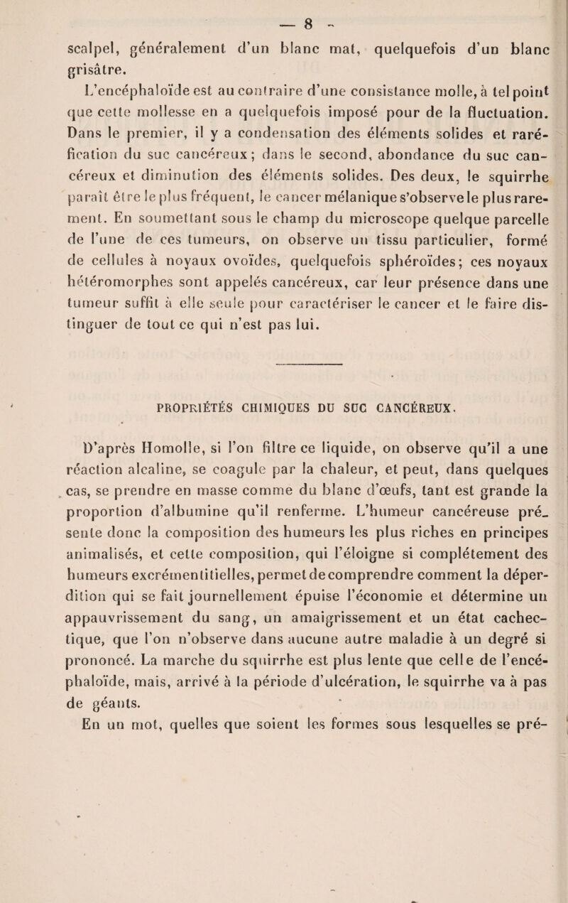 scalpel, généralement d’un blanc mat, quelquefois d’un blanc grisâtre. L’encéphaîoïde est au contraire d’une consistance molle, à tel point que cette mollesse en a quelquefois imposé pour de la fluctuation. Dans le premier, il y a condensation des éléments solides et raré- fication du suc cancéreux; dans le second, abondance du suc can¬ céreux et diminution des éléments solides. Des deux, le squirrhe paraît être le plus fréquent, le cancer mélanique s’observe le plus rare¬ ment. En soumettant sous le champ du microscope quelque parcelle de l’une de ces tumeurs, on observe un tissu particulier, formé de cellules à noyaux ovoïdes, quelquefois sphéroïdes; ces noyaux héléromorphes sont appelés cancéreux, car leur présence dans une tumeur suffit à elle seule pour caractériser le cancer et le faire dis¬ tinguer de tout ce qui n’est pas lui. PROPRIÉTÉS CHIMIQUES DU SUC CANCÉREUX» D’après Homolle, si Ton filtre ce liquide, on observe qu'il a une réaction alcaline* se coagule par la chaleur, et peut, dans quelques cas, se prendre en masse comme du blanc d’œufs, tant est grande la proportion d’albumine qu’il renferme. L’humeur cancéreuse pré_ sente donc la composition des humeurs les plus riches en principes animalisés, et cette composition, qui l’éloigne si complètement des humeurs excrémen libelles, permet de comprendre comment la déper¬ dition qui se fait journellement épuise l’économie et détermine un appauvrissement du sang, un amaigrissement et un état cachec¬ tique, que l’on n’observe dans aucune autre maladie à un degré si prononcé. La marche du squirrhe est plus lente que celle de l’encé- phaloïde, mais, arrivé à la période d’ulcération, le squirrhe va à pas de géants. En un mot, quelles que soient les formes sous lesquelles se pré-