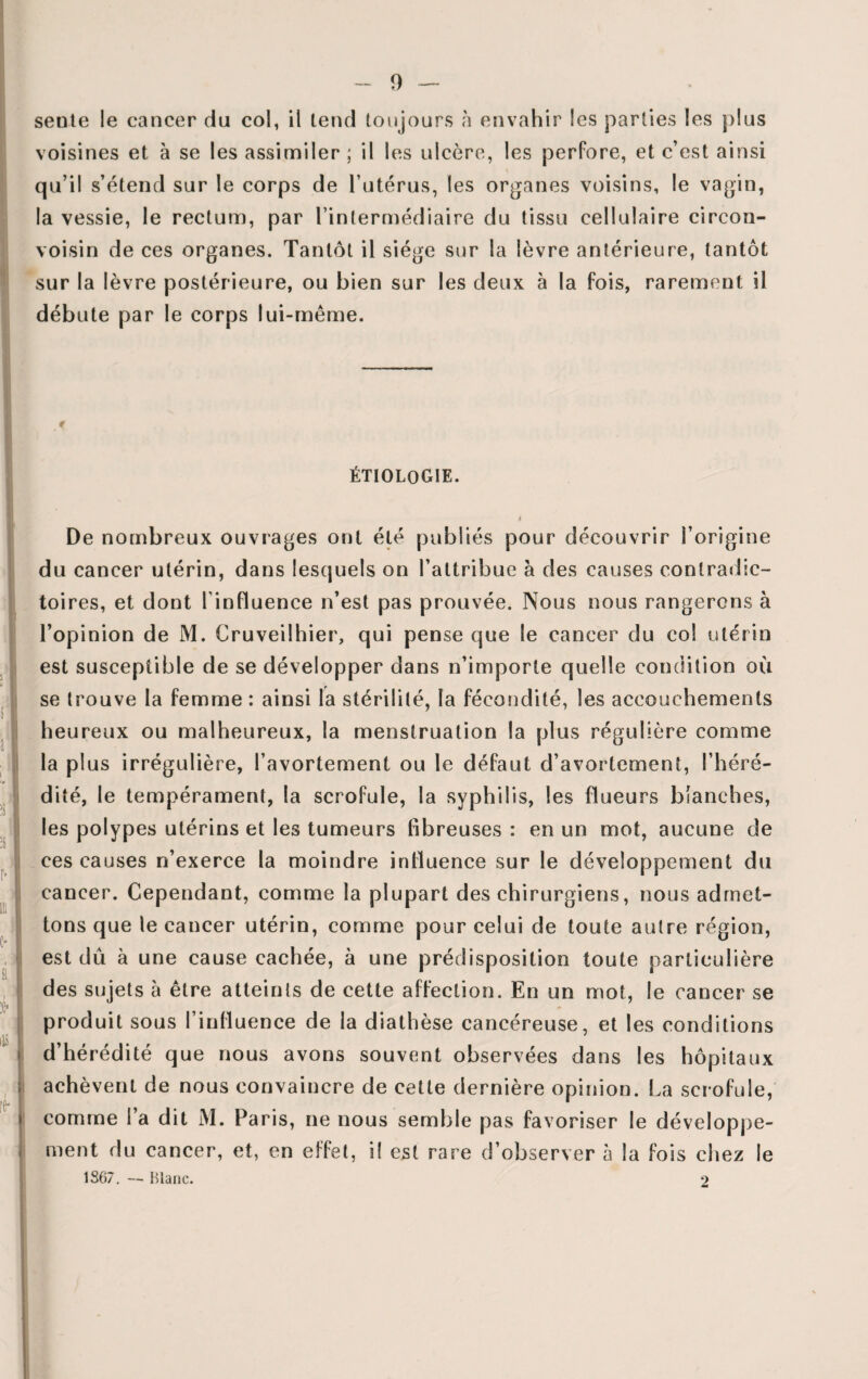 seule le cancer du col, il tend toujours h envahir Ses parties les plus voisines et à se les assimiler; il les ulcère, les perfore, et c’est ainsi qu’il s’étend sur le corps de l’utérus, les organes voisins, le vagin, la vessie, le rectum, par l’intermédiaire du tissu cellulaire circon- voisin de ces organes. Tantôt il siège sur la lèvre antérieure, tantôt sur la lèvre postérieure, ou bien sur les deux à la fois, rarement il débute par le corps lui-même. ÉTIOLOGIE. De nombreux ouvrages ont été publiés pour découvrir l’origine du cancer utérin, dans lesquels on l’attribue à des causes contradic¬ toires, et dont l’influence n’est pas prouvée. Nous nous rangerons à l’opinion de M. Cruveilhier, qui pense que le cancer du col utérin est susceptible de se développer dans n’importe quelle condition où se trouve la femme : ainsi la stérilité, la fécondité, les accouchements heureux ou malheureux, la menstruation la plus régulière comme la plus irrégulière, l’avortement ou le défaut d’avortement, l’héré¬ dité, le tempérament, la scrofule, la syphilis, les flueurs blanches, les polypes utérins et les tumeurs fibreuses : en un mot, aucune de ces causes n’exerce la moindre influence sur le développement du cancer. Cependant, comme la plupart des chirurgiens, nous admet¬ tons que le cancer utérin, comme pour celui de toute autre région, est dû à une cause cachée, à une prédisposition toute particulière des sujets à être atteints de cette affection. En un mot, le cancer se produit sous l’influence de la diathèse cancéreuse, et les conditions d’hérédité que nous avons souvent observées dans les hôpitaux achèvent de nous convaincre de cette dernière opinion. La scrofule, comme l’a dit M. Paris, ne nous semble pas favoriser le développe¬ ment du cancer, et, en effet, il est rare d’observer à la fois chez le 1S67. — Blanc. 2