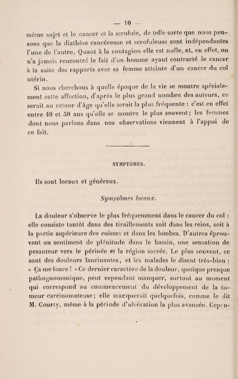 même sujet et Se cancer et la scrofule, de telle sorte que nous pen¬ sons que la diathèse cancéreuse et scrofuleuse sont indépendantes Tune de l’autre. Quant à la contagion elle est nulle, et, en effet, on n’a jamais rencontre le fait d un homme ayant contiacte le cancer à la suite des rapports avec sa femme atteinte d’un cancer du eol utérin. Si nous cherchons à quelle époque de la vie se montre spéciale¬ ment cette affection, d après le plus grand nombre des auteurs, ce serait au retour d’âge qu’elle serait la plus fréquente : c’est en effet entre 40 et 50 ans quelle se montre le plus souvent; les femmes dont nous parlons dans nos observations viennent à l’appui de ce fait. SYMPTÔMES. Ils sont locaux et généraux. Symptômes locaux. La douleur s’observe le plus fréquemment dans le cancer du col : elle consiste tantôt dans des tiraillements soit dans les reins, soit à la partie supérieure des cuisses et dans les lombes. D’autres éprou¬ vent un sentiment de plénitude dans le bassin, une sensation de pesanteur vers le périnée et la région sacrée. Le plus souvent, ce sont des douleurs lancinantes, et les malades Se disent très-bien : c< Ça me lance ! » Ce dernier caractère de la douleur, quoique presque pathognomonique, peut cependant manquer, surtout au moment qui correspond au commencement du développement de la tu¬ meur carcinomateuse; elle manquerait quelquefois, comme le dit M. Couriy, même à la période d’ulcération la plus avancée. Cepen-