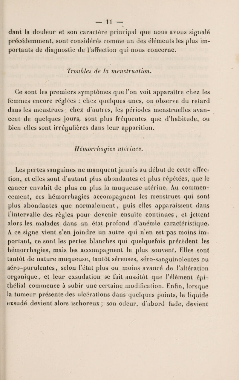 dant la douleur et son caractère principal que nous avons signalé précédemment, sont considérés comme un des éléments les plus im¬ portants de diagnostic de l’affection qui nous concerne. Troubles de la menstruation. ✓ Ce sont les premiers symptômes que l’on voit apparaître chez les femmes encore réglées : chez quelques unes, on observe du retard dans les menstrues; chez d’autres, les périodes menstruelles avan¬ cent de quelques jours, sont plus fréquentes que d’habitude, ou bien elles sont irrégulières dans leur apparition. 0 I Hémorrhagies utérines. Les pertes sanguines ne manquent jamais au début de cette affec¬ tion, et elles sont d’autant plus abondantes et plus répétées, que le cancer envahit de plus en plus la muqueuse utérine. Au commen¬ cement, ces hémorrhagies accompagnent les menstrues qui sont plus abondantes que normalement, puis elles apparaissent dans l'intervalle des règles pour devenir ensuite continues , et jettent alors les malades dans un état profond d’anémie caractéristique. A ce signe vient s’en joindre un autre qui n’en est pas moins im¬ portant, ce sont les pertes blanches qui quelquefois précèdent les hémorrhagies, mais les accompagnent le plus souvent. Elles sont tantôt de nature muqueuse, tantôt séreuses, séro-sanguinolentes ou séro-purulentes, selon l’état plus ou moins avancé de l’altération organique, et leur exsudation se fait aussitôt que l’élément épi¬ thélial commence à subir une certaine modification. Enfin, lorsque la tumeur présente des ulcérations dans quelques points, le liquide exsudé devient alors ischoreux ; son odeur, d’abord fade, devient